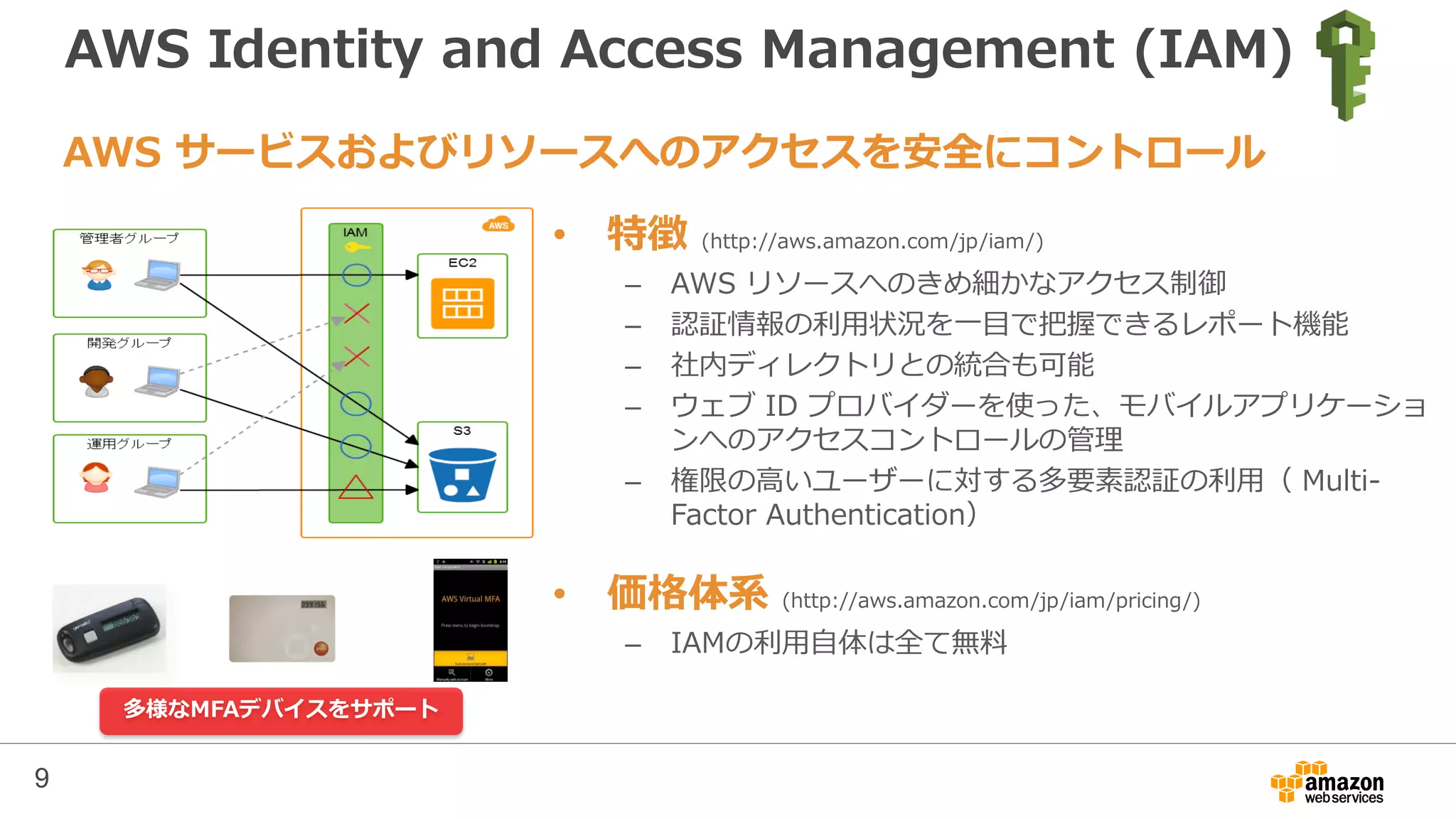 AWS Identity and Access Management (IAM)
• 特徴 (http://aws.amazon.com/jp/iam/)
– AWS リソースへのきめ細かなアクセス制御
– 認証情報の利用状況を一目で把握できるレポート機能
– 社内ディレクトリとの統合も可能
– ウェブ ID プロバイダーを使った、モバイルアプリケーショ
ンへのアクセスコントロールの管理
– 権限の高いユーザーに対する多要素認証の利用（ Multi-
Factor Authentication）
• 価格体系 (http://aws.amazon.com/jp/iam/pricing/)
– IAMの利用自体は全て無料
AWS サービスおよびリソースへのアクセスを安全にコントロール
多様なMFAデバイスをサポート
9
 