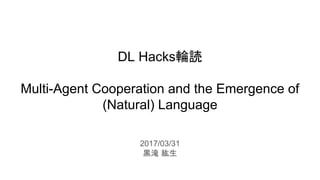 DL Hacks輪読
Multi-Agent Cooperation and the Emergence of
(Natural) Language
2017/03/31
黒滝 紘生
 