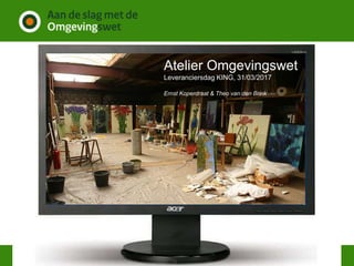 Atelier Omgevingswet
Leveranciersdag KING, 31/03/2017
Ernst Koperdraat & Theo van den Brink
 