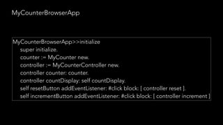 MyCounterBrowserApp
MyCounterBrowserApp>>initialize
super initialize.
counter := MyCounter new.
controller := MyCounterController new.
controller counter: counter.
controller countDisplay: self countDisplay.
self resetButton addEventListener: #click block: [ controller reset ].
self incrementButton addEventListener: #click block: [ controller increment ]
 