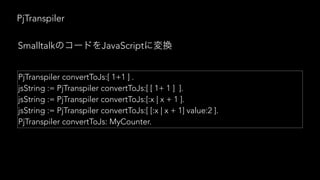 PjTranspiler
PjTranspiler convertToJs:[ 1+1 ] .
jsString := PjTranspiler convertToJs:[ [ 1+ 1 ] ].
jsString := PjTranspiler convertToJs:[:x | x + 1 ].
jsString := PjTranspiler convertToJs:[ [:x | x + 1] value:2 ].
PjTranspiler convertToJs: MyCounter.
Smalltalk JavaScript
 