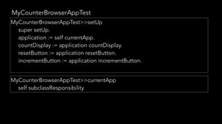 MyCounterBrowserAppTest
MyCounterBrowserAppTest>>setUp
super setUp.
application := self currentApp.
countDisplay := application countDisplay.
resetButton := application resetButton.
incrementButton := application incrementButton.
MyCounterBrowserAppTest>>currentApp
self subclassResponsibility
 