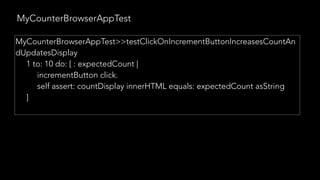 MyCounterBrowserAppTest
MyCounterBrowserAppTest>>testClickOnIncrementButtonIncreasesCountAn
dUpdatesDisplay
1 to: 10 do: [ : expectedCount |
incrementButton click.
self assert: countDisplay innerHTML equals: expectedCount asString
]
 