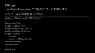 PjBridge
bridge := PjBridge startOn: 9001 title:'test'.
bridge clientTitle.
bridge evalBlock: [1+2].
bridge evalBlock: [|x| x := 6 * 7].
bridge loadClass: MyCounter.
bridge evalBlock: [
|counter|
counter := MyCounter new.
counter increment.
counter count.].
bridge stop.
JavaScript Interpreter
 