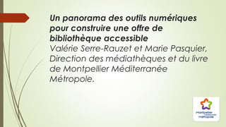 Un panorama des outils numériques
pour construire une offre de
bibliothèque accessible
Valérie Serre-Rauzet et Marie Pasquier,
Direction des médiathèques et du livre
de Montpellier Méditerranée
Métropole.
 