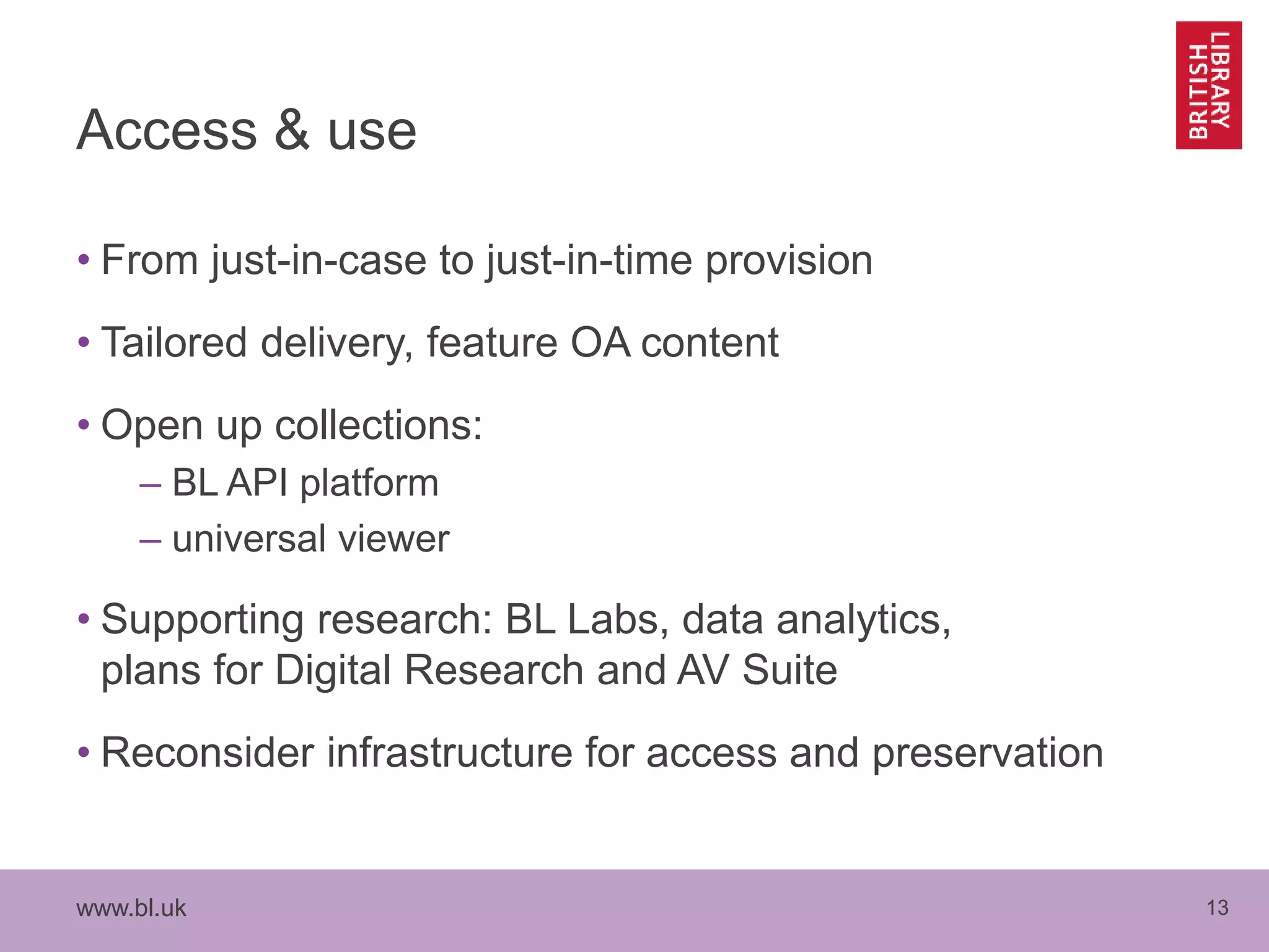 www.bl.uk 13
Access & use
• From just-in-case to just-in-time provision
• Tailored delivery, feature OA content
• Open up collections:
– BL API platform
– universal viewer
• Supporting research: BL Labs, data analytics,
plans for Digital Research and AV Suite
• Reconsider infrastructure for access and preservation
 