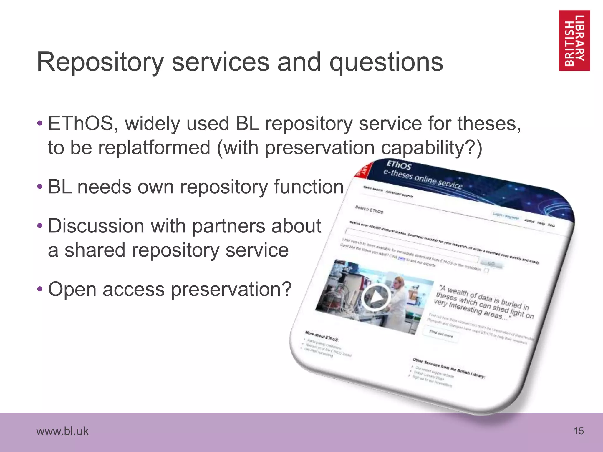 www.bl.uk 15
Repository services and questions
• EThOS, widely used BL repository service for theses,
to be replatformed (with preservation capability?)
• BL needs own repository function
• Discussion with partners about
a shared repository service
• Open access preservation?
 