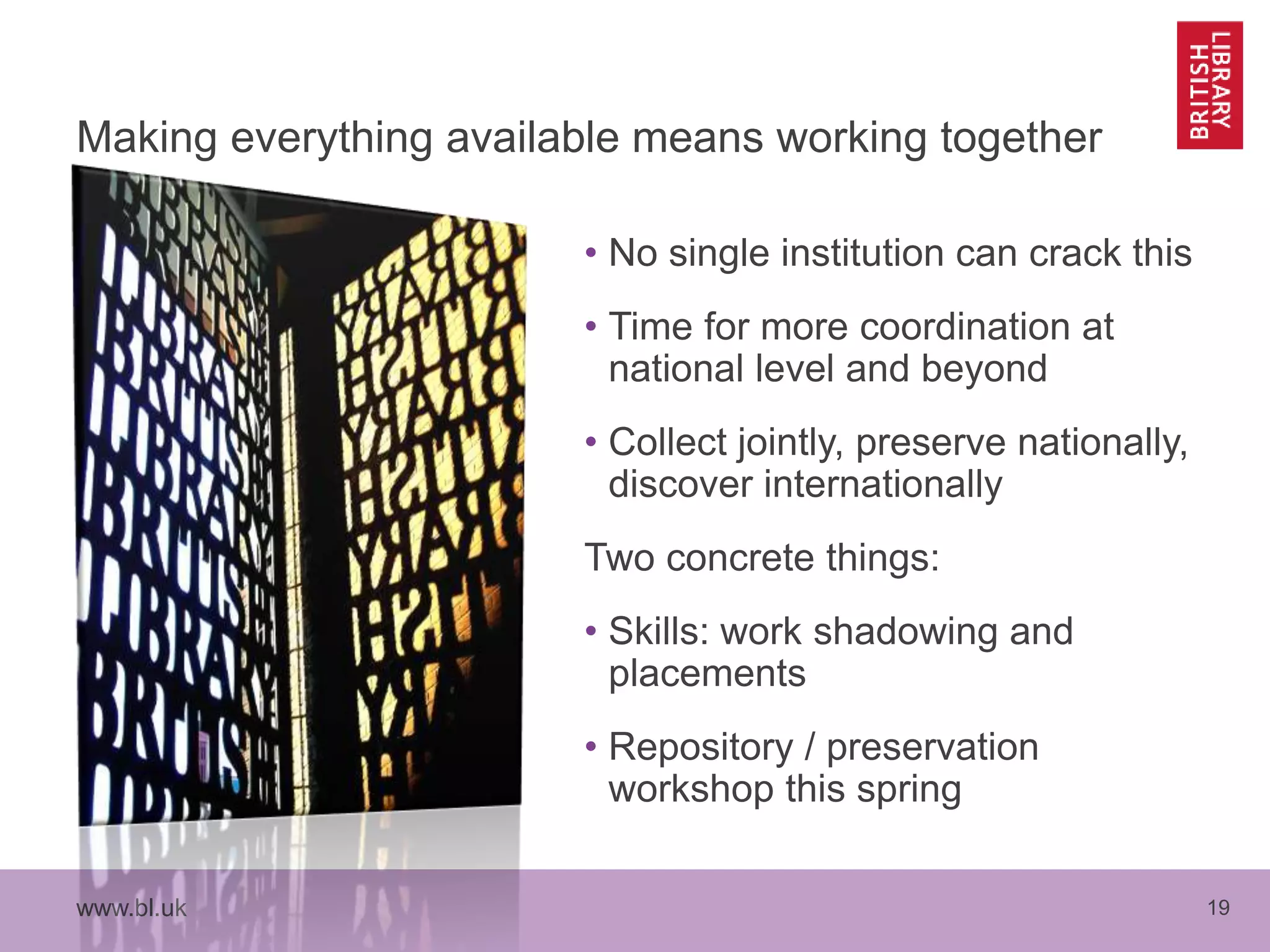 www.bl.uk 19
Making everything available means working together
• No single institution can crack this
• Time for more coordination at
national level and beyond
• Collect jointly, preserve nationally,
discover internationally
Two concrete things:
• Skills: work shadowing and
placements
• Repository / preservation
workshop this spring
 