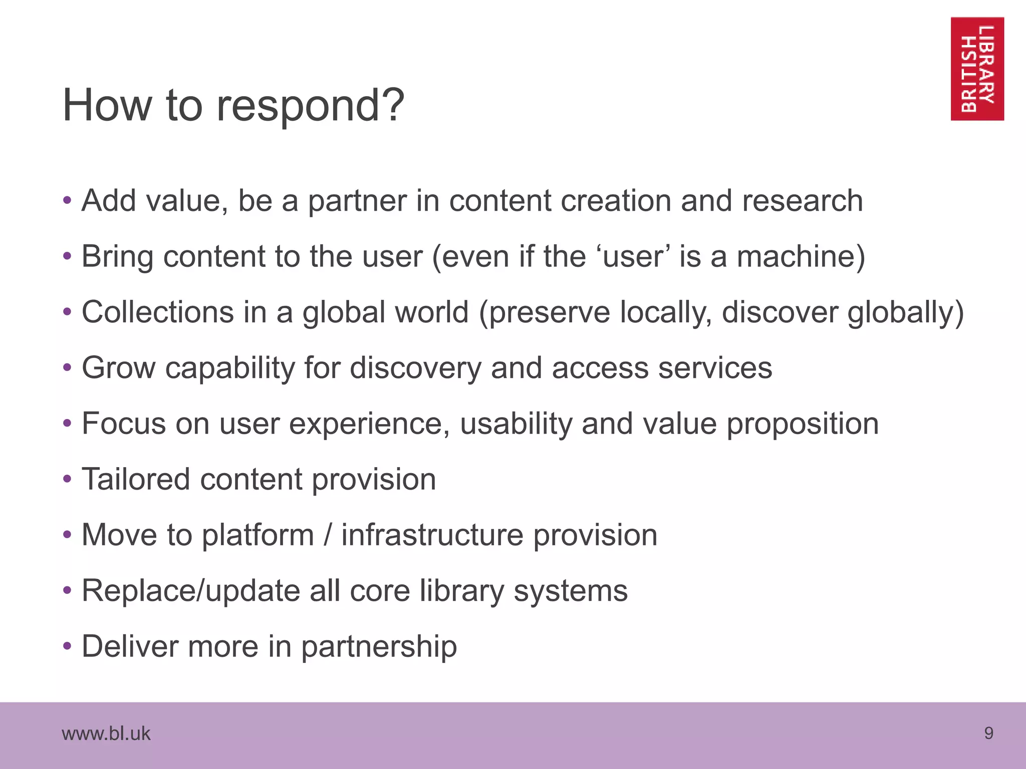www.bl.uk 9
How to respond?
• Add value, be a partner in content creation and research
• Bring content to the user (even if the ‘user’ is a machine)
• Collections in a global world (preserve locally, discover globally)
• Grow capability for discovery and access services
• Focus on user experience, usability and value proposition
• Tailored content provision
• Move to platform / infrastructure provision
• Replace/update all core library systems
• Deliver more in partnership
 