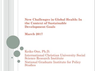 New Challenges in Global Health: In
the Context of Sustainable
Development Goals
March 2017
Keiko Ono, Ph.D.
International Christian University Social
Science Research Institute
National Graduate Institute for Policy
Studies
 