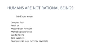 HUMANS ARE NOT RATIONAL BEINGS:
Complex Tech
Retail or
Mozambican Network
Marketing experience
Capital raising
Zero suppliers
Payments: No local currency payments
No Experience:
 