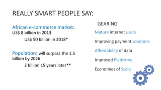 REALLY SMART PEOPLE SAY:
African e-commerce market:
US$ 8 billion in 2013
US$ 50 billion in 2018*
Population: will surpass the 1.5
billion by 2026
2 billion 15 years later**
Mature internet users
Improving payment solutions
Affordability of data
Improved Platforms
Economies of Scale
GEARING
 