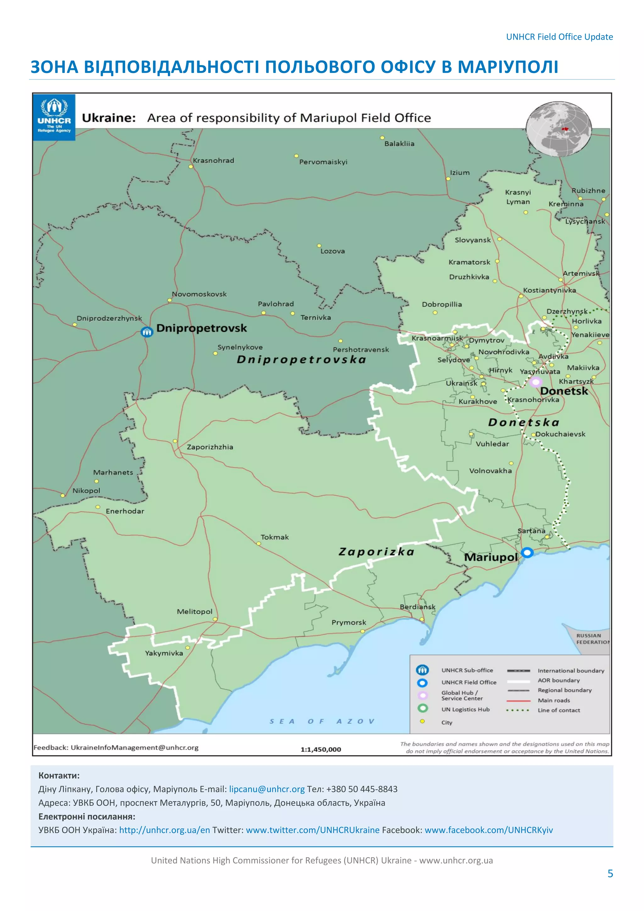 UNHCR Field Office Update
United Nations High Commissioner for Refugees (UNHCR) Ukraine - www.unhcr.org.ua
5
ЗОНА ВІДПОВІДАЛЬНОСТІ ПОЛЬОВОГО ОФІСУ В МАРІУПОЛІ
Контакти:
Діну Ліпкану, Голова офісу, Маріуполь E-mail: lipcanu@unhcr.org Тел: +380 50 445-8843
Адреса: УВКБ ООН, проспект Металургів, 50, Маріуполь, Донецька область, Україна
Електронні посилання:
УВКБ ООН Україна: http://unhcr.org.ua/en Twitter: www.twitter.com/UNHCRUkraine Facebook: www.facebook.com/UNHCRKyiv
 