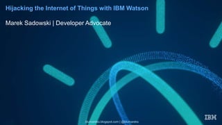 Hijacking the Internet of Things with IBM Watson
Marek Sadowski | Developer Advocate
blumareks.blogspot.com | @blumareks
 
