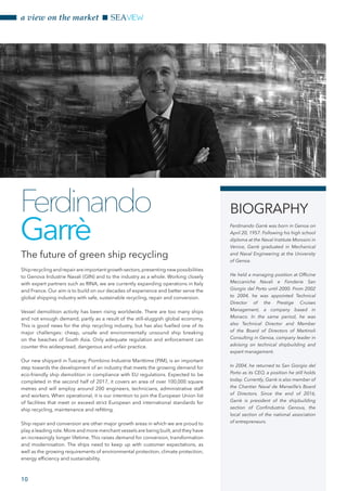 Shiprecyclingandrepairareimportantgrowthsectors,presentingnewpossibilities
to Genova Industrie Navali (GIN) and to the industry as a whole. Working closely
with expert partners such as RINA, we are currently expanding operations in Italy
and France. Our aim is to build on our decades of experience and better serve the
global shipping industry with safe, sustainable recycling, repair and conversion.
Vessel demolition activity has been rising worldwide. There are too many ships
and not enough demand, partly as a result of the still-sluggish global economy.
This is good news for the ship recycling industry, but has also fuelled one of its
major challenges: cheap, unsafe and environmentally unsound ship breaking
on the beaches of South Asia. Only adequate regulation and enforcement can
counter this widespread, dangerous and unfair practice.
Our new shipyard in Tuscany, Piombino Industrie Marittime (PIM), is an important
step towards the development of an industry that meets the growing demand for
eco-friendly ship demolition in compliance with EU regulations. Expected to be
completed in the second half of 2017, it covers an area of over 100,000 square
metres and will employ around 200 engineers, technicians, administrative staff
and workers. When operational, it is our intention to join the European Union list
of facilities that meet or exceed strict European and international standards for
ship recycling, maintenance and refitting.
Ship repair and conversion are other major growth areas in which we are proud to
play a leading role.More and more merchant vessels are being built,and they have
an increasingly longer lifetime. This raises demand for conversion, transformation
and modernisation. The ships need to keep up with customer expectations, as
well as the growing requirements of environmental protection, climate protection,
energy efficiency and sustainability.
The future of green ship recycling
Ferdinando
Garrè
BIOGRAPHY
Ferdinando Garrè was born in Genoa on
April 20, 1957. Following his high school
diploma at the Naval Institute Morosini in
Venice, Garrè graduated in Mechanical
and Naval Engineering at the University
of Genoa.
He held a managing position at Officine
Meccaniche Navali e Fonderie San
Giorgio del Porto until 2000. From 2002
to 2004, he was appointed Technical
Director of the Prestige Cruises
Management, a company based in
Monaco. In the same period, he was
also Technical Director and Member
of the Board of Directors of Martinoli
Consulting in Genoa, company leader in
advising on technical shipbuilding and
expert management.
In 2004, he returned to San Giorgio del
Porto as its CEO, a position he still holds
today. Currently, Garrè is also member of
the Chantier Naval de Marseille’s Board
of Directors. Since the end of 2016,
Garrè is president of the shipbuilding
section of Confindustria Genova, the
local section of the national association
of entrepreneurs.
a view on the market SEAVIEW
10
 