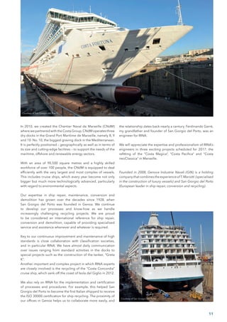 In 2010, we created the Chantier Naval de Marseille (CNdM)
where we partnered with the Costa Group.CNdM operates three
dry docks in the Grand Port Maritime de Marseille, namely 8, 9
and 10. No. 10, the biggest graving dock in the Mediterranean.
It is perfectly positioned – geographically as well as in terms of
its size and cutting-edge facilities – to support the needs of the
maritime, offshore and renewable energy sectors.
With an area of 90,500 square metres and a highly skilled
workforce of over 100 people, the CNdM is equipped to deal
efficiently with the very largest and most complex of vessels.
This includes cruise ships, which every year become not only
bigger but much more technologically advanced, particularly
with regard to environmental aspects.
Our expertise in ship repair, maintenance, conversion and
demolition has grown over the decades since 1928, when
San Giorgio del Porto was founded in Genoa. We continue
to develop our processes and know-how as we handle
increasingly challenging recycling projects. We are proud
to be considered an international reference for ship repair,
conversion and demolition, capable of providing specialised
service and assistance whenever and whatever is required.
Key to our continuous improvement and maintenance of high
standards is close collaboration with classification societies,
and in particular RINA. We have almost daily communication
over issues ranging from standard activities in the docks to
special projects such as the construction of the tanker, “Greta
K”.
Another important and complex project in which RINA experts
are closely involved is the recycling of the “Costa Concordia”
cruise ship, which sank off the coast of Isola del Giglio in 2012.
We also rely on RINA for the implementation and certification
of processes and procedures. For example, this helped San
Giorgio del Porto to become the first Italian shipyard to receive
the ISO 30000 certification for ship recycling. The proximity of
our offices in Genoa helps us to collaborate more easily, and
the relationship dates back nearly a century. Ferdinando Garrè,
my grandfather and founder of San Giorgio del Porto, was an
engineer for RINA.
We will appreciate the expertise and professionalism of RINA’s
engineers in three exciting projects scheduled for 2017: the
refitting of the “Costa Magica”, “Costa Pacifica” and “Costa
neoClassica” in Marseille.
Founded in 2008, Genova Industrie Navali (GIN) is a holding
companythatcombinestheexperienceofT.Mariotti (specialised
in the construction of luxury vessels) and San Giorgio del Porto
(European leader in ship repair, conversion and recycling).
Courtesy of San Giorgio del Porto
Courtesy of San Giorgio del Porto
11
 