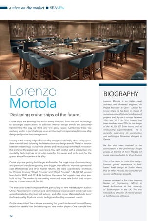 12
a view on the market SEAVIEW
Cruise ships are evolving fast and in every direction, from size and technology
to passenger expectations. In addition, interior design trends are constantly
transforming the way we think and feel about space. Combining these two
evolving worlds is our challenge as an architectural firm specialised in cruise ship
design and production management.
Staying at the leading edge of cruise ship design is not simply about using up-to-
date materials and following the latest colour and design trends. There’s a tension
between preserving a cruise line’s identity and introducing elements of innovation
that enhance the passenger experience. You can’t do that with a production-line
mentality. Each ship has to be tailor made for the owner and, in the end, for the
guests who will experience the ship.
Cruise ships are getting both larger and smaller. The huge ships of contemporary
and premium brands are growing ever bigger, in an effort to improve operational
cost effectiveness and drive higher returns. We were coordinating architects
for Princess Cruises’ “Royal Princess” and “Regal Princess”, 142,700 GT vessels
launched in 2013 and 2014. At that time, they were the largest cruise ships ever
built in Italy. The market is now seeing more and more new builds that surpass
that, up to more than 220,000 GT.
The wow factor is really important here, particularly for new market players such as
China. Passengers on premium and contemporary cruises expect facilities at least
as sophisticated as they can find ashore – and often more. Materials should be of
the finest quality. Products should be high-end and by renowned brands.
On the other side of the scale, we are seeing fast growth in demand for small luxury
expedition vessels from both existing and new market players. One example from
Designing cruise ships of the future
Lorenzo
Mortola
BIOGRAPHY
Lorenzo Mortola is an Italian naval
architect and chartered engineer. As
Project Manager at GEM - Design for
Cruise Ships, he has been in charge of
numerouscruiseshiphotelrefurbishment
projects and dry-dock surveys between
2012 and 2017. At GEM, Lorenzo has
been involved since 2014 in the design
of the 40,200 GT Silver Muse, and as
newbuilding superintendent, he is
currently supervising its construction
and outfitting at Fincantieri shipyard in
Genoa.
He has also been involved in the
coordination of the preliminary design
phases of the first of three 110,000 GT
cruise ships new builds for Virgin Cruises
Prior to his career in cruise ship design,
Lorenzo gained experience in land-
based hotel design at Studio Marco
Piva in Milan. He has also consulted on
several yacht design projects.
Lorenzo achieved a first class honours
Master of Engineering (MEng) in
Naval Architecture at the University
of Southampton in the UK. This was
followed by a Master of Interior Design
at the Politecnico di Milano.
Courtesy of Silversea
 