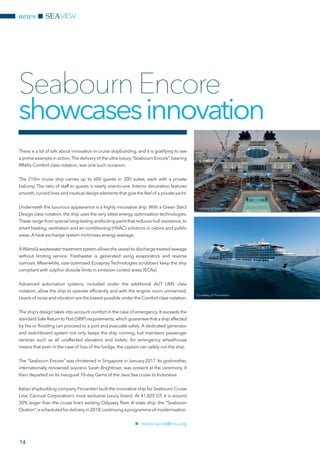 news SEAVIEW
14
There is a lot of talk about innovation in cruise shipbuilding, and it is gratifying to see
a prime example in action.The delivery of the ultra-luxury “Seabourn Encore”,bearing
RINA’s Comfort class notation, was one such occasion.
The 210m cruise ship carries up to 600 guests in 300 suites, each with a private
balcony. The ratio of staff to guests is nearly one-to-one. Interior decoration features
smooth,curved lines and nautical design elements that give the feel of a private yacht.
Underneath the luxurious appearance is a highly innovative ship. With a Green Star3
Design class notation, the ship uses the very latest energy optimisation technologies.
These range from special long-lasting antifouling paint that reduces hull resistance, to
smart heating, ventilation and air conditioning (HVAC) solutions in cabins and public
areas. A heat exchange system minimises energy wastage.
AWärtsilä wastewater treatment system allows the vessel to discharge treated sewage
without limiting service. Freshwater is generated using evaporators and reverse
osmosis. Meanwhile, size-optimised Ecospray Technologies scrubbers keep the ship
compliant with sulphur dioxide limits in emission control areas (ECAs).
Advanced automation systems, included under the additional AUT UMS class
notation, allow the ship to operate efficiently and with the engine room unmanned.
Levels of noise and vibration are the lowest possible under the Comfort class notation.
The ship’s design takes into account comfort in the case of emergency. It exceeds the
standard Safe Return to Port (SRtP) requirements,which guarantee that a ship affected
by fire or flooding can proceed to a port and evacuate safely. A dedicated generator
and switchboard system not only keeps the ship running, but maintains passenger
services such as all unaffected elevators and toilets. An emergency wheelhouse
means that even in the case of loss of the bridge, the captain can safely run the ship.
The “Seabourn Encore” was christened in Singapore in January 2017. Its godmother,
internationally renowned soprano Sarah Brightman, was present at the ceremony. It
then departed on its inaugural 10-day Gems of the Java Sea cruise to Indonesia.
Italian shipbuilding company Fincantieri built the innovative ship for Seabourn Cruise
Line, Carnival Corporation’s most exclusive luxury brand. At 41,825 GT, it is around
30% larger than the cruise line’s existing Odyssey fleet. A sister ship, the “Seabourn
Ovation”,isscheduledfordeliveryin2018,continuingaprogrammeof modernisation.
nn marco.landa@rina.org
SeabournEncore
showcasesinnovation
Courtesy of Fincantieri
Courtesy of Fincantieri
 