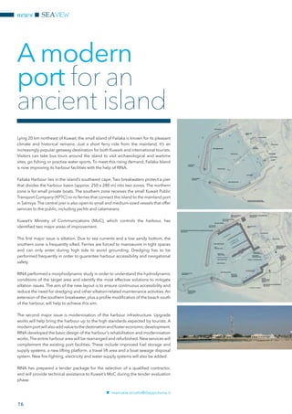 news SEAVIEW
16
Lying 20 km northeast of Kuwait, the small island of Failaka is known for its pleasant
climate and historical remains. Just a short ferry ride from the mainland, it’s an
increasingly popular getaway destination for both Kuwaiti and international tourists.
Visitors can take bus tours around the island to visit archaeological and wartime
sites, go fishing or practise water sports. To meet this rising demand, Failaka Island
is now improving its harbour facilities with the help of RINA.
Failaka Harbour lies in the island’s southwest cape. Two breakwaters protect a pier
that divides the harbour basin (approx. 250 x 280 m) into two zones. The northern
zone is for small private boats. The southern zone receives the small Kuwait Public
Transport Company (KPTC) ro-ro ferries that connect the island to the mainland port
in Salmiya.The central pier is also open to small and medium-sized vessels that offer
services to the public, including yachts and catamarans.
Kuwait’s Ministry of Communications (MoC), which controls the harbour, has
identified two major areas of improvement.
The first major issue is siltation. Due to sea currents and a low sandy bottom, the
southern zone is frequently silted. Ferries are forced to manoeuvre in tight spaces
and can only enter during high tide to avoid grounding. Dredging has to be
performed frequently in order to guarantee harbour accessibility and navigational
safety.
RINA performed a morphodynamic study in order to understand the hydrodynamic
conditions of the target area and identify the most effective solutions to mitigate
siltation issues. The aim of the new layout is to ensure continuous accessibility and
reduce the need for dredging and other siltation-related maintenance activities. An
extension of the southern breakwater, plus a profile modification of the beach south
of the harbour, will help to achieve this aim.
The second major issue is modernisation of the harbour infrastructure. Upgrade
works will help bring the harbour up to the high standards expected by tourists. A
modernportwillalsoaddvaluetothedestinationandfostereconomicdevelopment.
RINA developed the basic design of the harbour’s rehabilitation and modernisation
works.The entire harbour area will be rearranged and refurbished. New services will
complement the existing port facilities. These include improved fuel storage and
supply systems, a new lifting platform, a travel lift area and a boat sewage disposal
system. New fire-fighting, electricity and water supply systems will also be added.
RINA has prepared a tender package for the selection of a qualified contractor,
and will provide technical assistance to Kuwait’s MoC during the tender evaluation
phase.
nn manuela.sciutto@dappolonia.it
A modern
port for an
ancient island
 