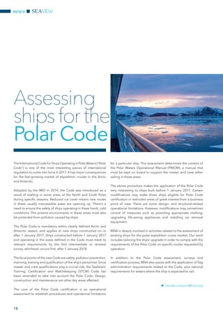 The International Code for Ships Operating in PolarWaters (“Polar
Code”) is one of the most interesting pieces of international
regulation to come into force in 2017. It has major consequences
for the fast-growing market of expedition cruises in the Arctic
and Antarctic.
Adopted by the IMO in 2014, the Code was introduced as a
result of melting in some areas of the North and South Poles
during specific seasons. Reduced ice cover means new routes
in these usually inaccessible areas are opening up. There’s a
need to ensure the safety of ships operating in these harsh, cold
conditions. The pristine environments in these areas must also
be protected from pollution caused by ships.
The Polar Code is mandatory within clearly defined Arctic and
Antarctic waters, and applies to new ships constructed on or
after 1 January 2017. Ships constructed before 1 January 2017
and operating in the areas defined in the Code must meet its
relevant requirements by the first intermediate or renewal
survey, whichever occurs first, after 1 January 2018.
The focal points of the new Code are safety, pollution prevention,
manning, training and qualification of the ship’s personnel. Since
master and crew qualifications play a crucial role, the Seafarers’
Training, Certification and Watchkeeping (STCW) Code has
been amended to take into account the Polar Code. Design,
construction and maintenance are other key areas affected.
The core of the Polar Code certification is an operational
assessment to establish procedures and operational limitations
for a particular ship. The assessment determines the content of
the Polar Waters Operational Manual (PWOM), a manual that
must be kept on board to support the master and crew when
sailing in these areas.
The above procedure makes the application of the Polar Code
very interesting to ships built before 1 January 2017. Certain
modifications may make these ships eligible for Polar Code
certification in restricted areas of great interest from a business
point of view. There are some design- and structural-related
operational limitations. However, modifications may sometimes
consist of measures such as providing appropriate clothing,
upgrading life-saving appliances and installing ice removal
equipment.
RINA is deeply involved in activities related to the assessment of
existing ships for the polar expedition cruise market. Our work
includes tailoring the ships’ upgrade in order to comply with the
requirements of the Polar Code on specific routes requested by
operators.
In addition to the Polar Code assessment, surveys and
certification process, RINA also assists with the application of flag
administration requirements related to the Code, plus national
requirements for waters where the ship is expected to sail.
nn davide.campora@rina.org
Assessing
ships for the
Polar Code
news SEAVIEW
18
 