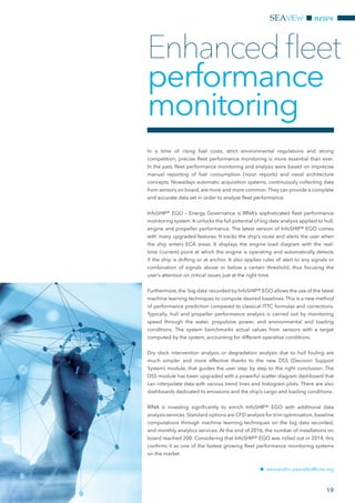 SEAVIEW
19
news
In a time of rising fuel costs, strict environmental regulations and strong
competition, precise fleet performance monitoring is more essential than ever.
In the past, fleet performance monitoring and analysis were based on imprecise
manual reporting of fuel consumption (noon reports) and naval architecture
concepts. Nowadays automatic acquisition systems, continuously collecting data
from sensors on board, are more and more common.They can provide a complete
and accurate data set in order to analyse fleet performance.
InfoSHIP® EGO – Energy Governance is RINA’s sophisticated fleet performance
monitoring system. It unlocks the full potential of big data analysis applied to hull,
engine and propeller performance. The latest version of InfoSHIP® EGO comes
with many upgraded features. It tracks the ship’s route and alerts the user when
the ship enters ECA areas. It displays the engine load diagram with the real-
time (current) point at which the engine is operating and automatically detects
if the ship is drifting or at anchor. It also applies rules of alert to any signals or
combination of signals above or below a certain threshold, thus focusing the
user’s attention on critical issues just at the right time.
Furthermore, the ‘big data’ recorded by InfoSHIP® EGO allows the use of the latest
machine learning techniques to compute desired baselines. This is a new method
of performance prediction compared to classical ITTC formulas and corrections.
Typically, hull and propeller performance analysis is carried out by monitoring
speed through the water, propulsive power, and environmental and loading
conditions. The system benchmarks actual values from sensors with a target
computed by the system, accounting for different operative conditions.
Dry dock intervention analysis or degradation analysis due to hull fouling are
much simpler and more effective thanks to the new DSS (Decision Support
System) module, that guides the user step by step to the right conclusion. The
DSS module has been upgraded with a powerful scatter diagram dashboard that
can interpolate data with various trend lines and histogram plots. There are also
dashboards dedicated to emissions and the ship’s cargo and loading conditions.
RINA is investing significantly to enrich InfoSHIP® EGO with additional data
analysis services. Standard options are CFD analysis for trim optimisation, baseline
computations through machine learning techniques on the big data recorded,
and monthly analytics services. At the end of 2016, the number of installations on
board reached 200. Considering that InfoSHIP® EGO was rolled out in 2014, this
confirms it as one of the fastest growing fleet performance monitoring systems
on the market.
nn alessandro.pescetto@rina.org
Enhancedfleet
performance
monitoring
 