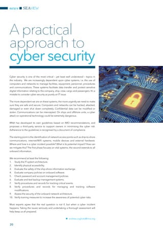 20
news SEAVIEW
Cyber security is one of the most critical – yet least well understood – topics in
the industry. We are increasingly dependent upon cyber systems, i.e. the use of
computers and networks to manage facilities, equipment, personnel, procedures
and communications. These systems facilitate data transfer and protect sensitive
digital information relating to the company, ship, crew, cargo and passengers. It’s a
mistake to consider cyber security as purely an IT issue.
The more dependent we are on these systems, the more urgently we need to make
sure they are safe and secure. Computers and networks can be hacked, attacked,
damaged or even shut down completely. Confidential data can be modified or
stolen. Communications can be intercepted. On ships and offshore units, a cyber
attack on operational technology could be extremely dangerous.
RINA has developed its own guidelines based on IMO recommendations, and
proposes a third-party service to support owners in minimising the cyber risk.
Adherence to the guidelines is recognised by a document of compliance.
The starting point is the identification of network access points such as ship-to-shore
communications, internet/WiFi systems, mobile devices and external hardware.
Where and how is a cyber incident possible? What is its potential impact? How can
we mitigate this? The first phase focuses on vital systems; the second extends to all
onboard information.
We recommend at least the following:
1.	 Study the IT system architecture.
2.	 Identify physical accessibility.
3.	 Evaluate the safety of the ship-shore information exchange.
4.	 Evaluate company policies on onboard software.
5.	 Check password and account management policies.
6.	 Evaluate and test backup management systems.
7.	 Verify procedures and records for tracking critical events.
8.	 Verify procedures and records for managing and tracking software
modifications.
9.	 Assess the security of the onboard network architecture.
10.	 Verify training measures to increase the awareness of potential cyber risks.
Most experts agree that the real question is not if, but when a cyber incident
happens. Taking the issues seriously and undertaking a thorough assessment will
help keep us all prepared.
nn andrea.cogliolo@rina.org
A practical
approach to
cyber security
 