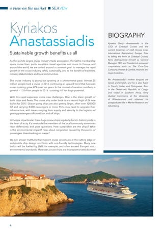 a view on the market SEAVIEW
4
As the world’s largest cruise industry trade association, the CLIA’s membership
spans cruise lines, ports, suppliers, travel agencies and more. In Europe and
around the world, we are united around a common goal: to manage the rapid
growth of the cruise industry safely, sustainably, and to the benefit of travellers,
industry stakeholders and local communities.
The cruise industry is young but growing at a phenomenal pace. Almost 25
million people took a cruise in 2016, continuing an upward trend that has seen
ocean cruising grow 62% over ten years. In the context of vacation numbers in
general – 1.3 billion people in 2016 – cruising still has huge potential.
With this rapid expansion come new challenges. One is the sheer growth of
both ships and fleets. The cruise ship order book is at a record high of 26 new
builds for 2017. Ocean-going ships are also getting larger, often over 120,000
GT and carrying 4,000 passengers or more. Ports may need to upgrade their
infrastructure, with issues ranging from supply and security to the logistics of
getting passengers efficiently on and off ships.
In Europe in particular, these huge cruise ships regularly dock in historic ports in
the heart of a city. It’s inevitable that members of the local community sometimes
react defensively and pose questions. How sustainable are the ships? What
is the environmental impact? How about congestion caused by thousands of
passengers disembarking en masse?
We can answer truthfully that modern cruise vessels are at the cutting edge of
sustainable ship design and brim with eco-friendly technologies. Many new
builds will be fuelled by LNG, for example, and often exceed Europe’s strict
environmental standards. Moreover, cruise ships are disproportionately blamed
Kyriakos
Anastassiadis
BIOGRAPHY
Kyriakos (Kerry) Anastassiadis is the
CEO of Celestyal Cruises and the
current Chairman of CLIA (Cruise Lines
International Association) Europe. Prior
to taking the helm at Celestyal Cruises,
Kerry distinguished himself as General
Manager, CEO and President at renowned
corporations such as The Coca-Cola
Company, Procter & Gamble, Polaroid and
Aujan Industries.
Mr. Anastassiadis’s mother tongues are
Greek and English, and he is also fluent
in French, Italian and Portuguese. Born
in the Democratic Republic of Congo
and raised in Southern Africa, Kerry
studied Commerce at the University
of Witwatersrand and obtained his
postgraduate title in Market Research and
Advertising.
Sustainable growth benefits us all
Courtesy of CLIA
 