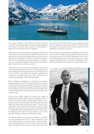 5
for causing congestion. The number of tourists arriving by
cruise ship in popular destinations is usually a small percentage
of the total. The massive ships, however, inevitably appear a
bigger part of the problem than they really are.
We need to proactively spread these messages, and invite local
communities to communicate with us about their concerns. The
answer is not to burden the industry with yet more tax, as some
destinations are considering. There are many practical ways in
which we can collaborate to manage congestion, for example,
such as coordinating schedules so that ships call on different
days. Piling tax on an issue does not solve it.
Travel agents are key to spreading the message that cruising
is both a rewarding experience and an environmentally sound
choice. Although most people do some initial holiday research
on the internet, many prefer the stress-free experience of
booking via a trusted travel agent. Travel agents can also
provide knowledgeable and personalised advice.
We are therefore expanding our successful travel agency
training programme in the UK into Spain and France, and hope
to roll it out to other European markets. The aim is to enable all
travel agents to understand and explain the benefits of cruising
and the different options available. This will help travellers take
more informed decisions about whether, when, how and where
to take a cruise.
As the cruise industry grows, the number and variety of
destinations naturally expands. Political instability and fear of
terrorism reduce the number of places that travellers can visit.
In particular, we hope that popular destinations such as Tunisia,
Egypt and Turkey open up fully once again. This will benefit
not only the cruise industry, but also local economies. Cruise
companies, ports and local communities have always needed
to collaborate closely to mitigate threats. Now more than ever,
we emphasise the need for security measures to be firmly
applied, constantly reviewed and rigorously checked.
The natural tendency of any growing industry is to branch
out into specialised areas. This is clearly happening in the
cruise industry, with an increasing number of niche providers.
These include expedition and river cruises, along with short-
break alternatives to the classic seven-day cruise. One of my
aims as Chairman of CLIA Europe is to give a greater voice to
smaller, independent and niche operators. The CLIA should
be a platform to showcase ideas and share opinions from all
stakeholders, of all sizes and sectors.
This participation is one aspect that makes RINA such a diamond
executive partner. RINA is not just present but takes an active
role at key events like our Port and Destination summit. This is
so important to the success of CLIA and the industry as a whole:
ongoing engagement from all members, allowing us to share
creative proposals and find solutions to common challenges.
Courtesy of CLIA
 