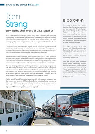 a view on the market SEAVIEW
Of the many issues facing the cruise industry today, one of the biggest is developing a
consistent and achievable clean energy strategy. There are many challenges involved
in this, but also many opportunities. As ever, the key to unlocking them is to work
closely with experienced and forward-thinking partners who are prepared to go the
extra mile.Together we can achieve more than we can alone.
Close collaboration with partners has helped Carnival Corporation stay at the forefront
of innovation in clean energy. In recent years, we have committed to install cutting-
edge exhaust gas cleaning technology in more than 70% of our fleet of over 100 ships.
This is in conjunction with numerous other energy efficiency measures.
Ships powered by Liquefied Natural Gas (LNG) are now one of the major focuses of
our clean energy strategy at Carnival Corporation. LNG provides a reliable solution for
meeting increasingly tough emissions targets, particularly involving particulate matter,
carbon dioxide, nitrogen oxide and sulphur oxide in Emission Control Areas (ECAs).
The long-standing problem of bunkering infrastructure is gradually being solved,
with LNG fuelling facilities in major ports expected to become more widespread
as demand increases. Existing LNG storage facilities in some larger ports may be a
part of the solution. There are already supply solutions in place for the ports in which
we’re currently operating the AIDAprima from our German AIDA Cruises line, which is
equipped with a dual-fuel engine that allows it run on LNG while in port.
The first two of Carnival Corporation’s seven new fully LNG-powered cruise ships are
due to come into service in 2019, with Costa Cruises and AIDA Cruises each taking
delivery of a 5,200-passenger dual-fuel ship. We will continue to collaborate with
stakeholders to ensure that by then, there will be adequate, cost-effective shore- or
ship-based LNG bunkering facilities wherever required.
Tom
Strang
BIOGRAPHY
Tom Strang is Senior Vice President
Maritime Affairs for Carnival Corporation
and plc, responsible for developing a
group wide strategy for the supply of
LNG for the next generation of cruise
ships under order. He also provides
representation for the Carnival group at
various maritime authorities in Europe
and other regions relating to marine and
technical regulatory activities.
Tom began his career as a Naval
Architect with Vickers Shipbuilding and
Engineering Ltd and then moved to
Lloyds Register where he rose to the
level of senior passenger ship specialist
before joining Carnival’s Corporate
Shipbuilding team in 2000.
Since then Tom has been involved in
various areas of the business including
Maritime Development and Compliance,
HESS and Corporate Maritime Policy.
Prior to taking up his current role, Tom
was SVP Marine Operations at Costa with
responsibility for marine and technical
operations, manning and newbuilding
for the Costa fleet.
Solving the challenges of LNG together
Courtesy of Carnival UK
6
 