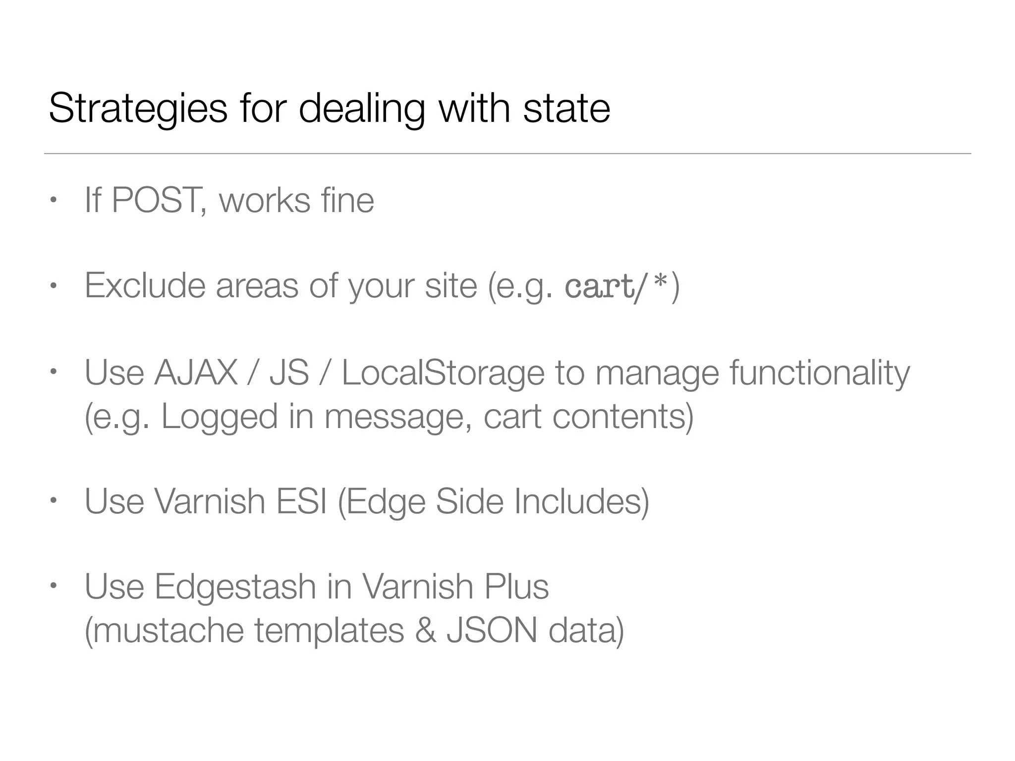 • If POST, works ﬁne
• Exclude areas of your site (e.g. cart/*)
• Use AJAX / JS / LocalStorage to manage functionality
(e.g. Logged in message, cart contents)
• Use Varnish ESI (Edge Side Includes)
• Use Edgestash in Varnish Plus  
(mustache templates & JSON data)
Strategies for dealing with state
 