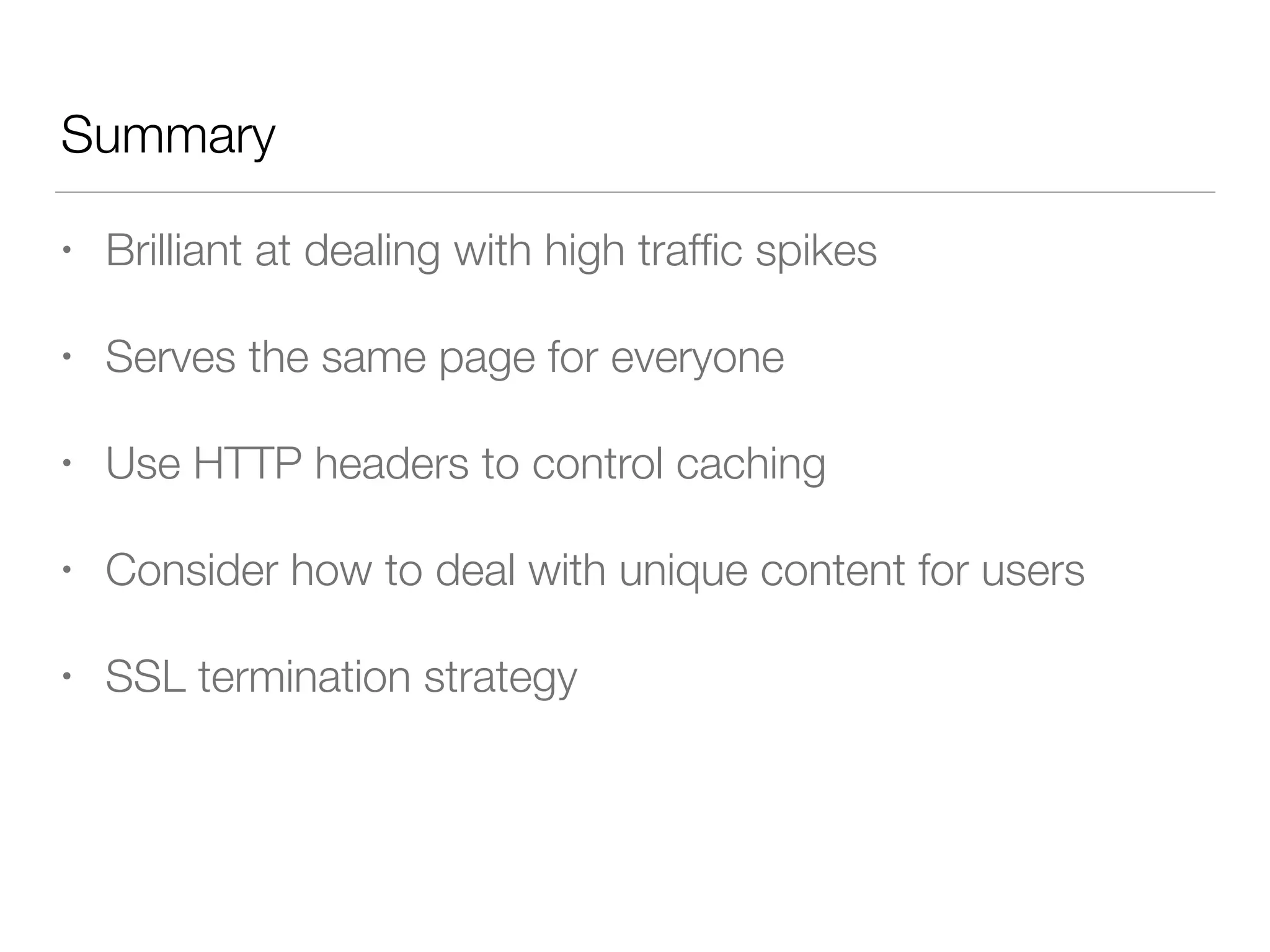 Summary
• Brilliant at dealing with high trafﬁc spikes
• Serves the same page for everyone
• Use HTTP headers to control caching
• Consider how to deal with unique content for users
• SSL termination strategy
 