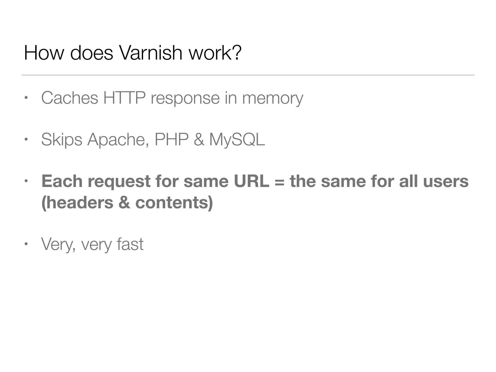 • Caches HTTP response in memory
• Skips Apache, PHP & MySQL
• Each request for same URL = the same for all users 
(headers & contents)
• Very, very fast
How does Varnish work?
 