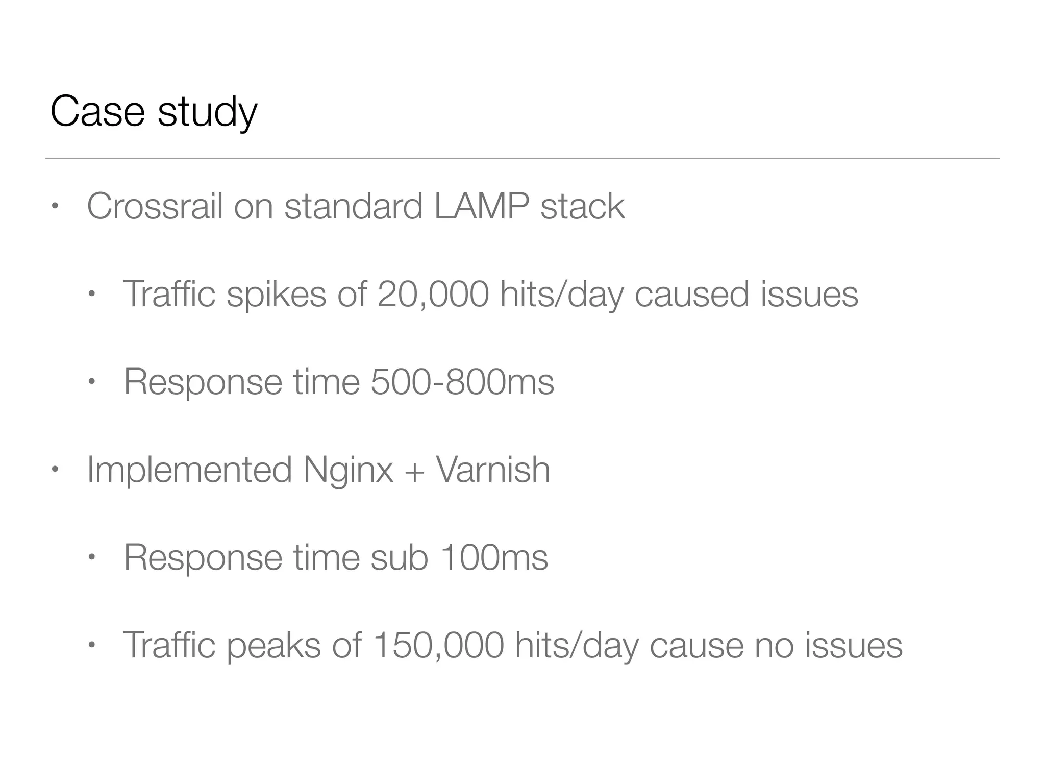 • Crossrail on standard LAMP stack
• Trafﬁc spikes of 20,000 hits/day caused issues
• Response time 500-800ms
• Implemented Nginx + Varnish
• Response time sub 100ms
• Trafﬁc peaks of 150,000 hits/day cause no issues
Case study
 