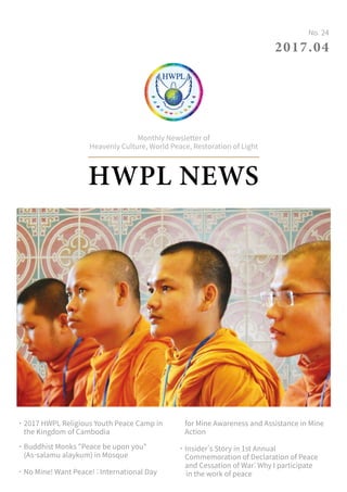 HWPL NEWS
Monthly Newsletter of
Heavenly Culture, World Peace, Restoration of Light
2017.04
No. 24
˙2017 HWPL Religious Youth Peace Camp in
the Kingdom of Cambodia
˙Buddhist Monks Peace be upon you
(As-salamu alaykum) in Mosque
˙No Mine! Want Peace! : International Day
for Mine Awareness and Assistance in Mine
Action
˙Insider's Story in 1st Annual
Commemoration of Declaration of Peace
and Cessation of War: Why I participate
in the work of peace
 