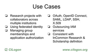 CILogon www.cilogon.org
Use Cases
❏ Research projects with
collaborators across
multiple institutions
❏ Using federated identity
❏ Managing group
memberships and
application authorization
❏ OAuth, OpenID Connect,
SAML, LDAP, SSH,
X.509
❏ Outsourcing IAM
services
❏ Consistent with
InCommon Research &
Scholarship definition
 