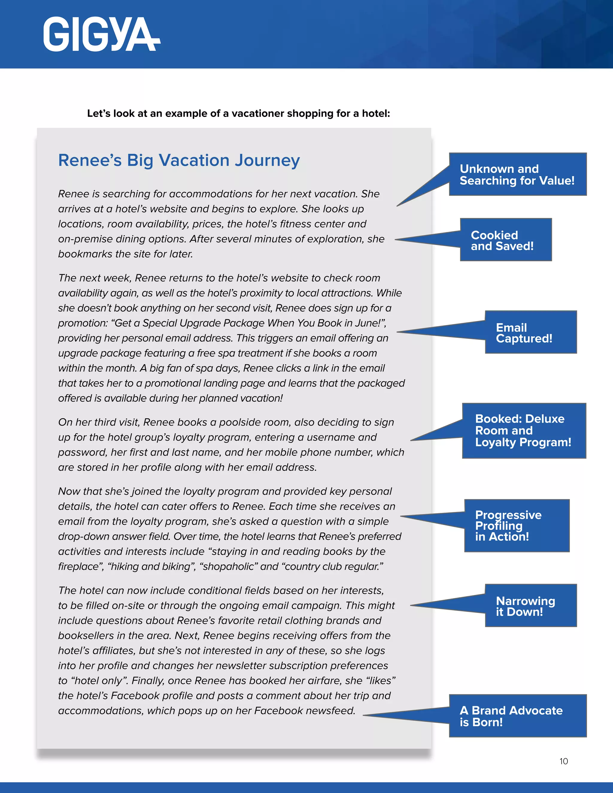10
Renee’s Big Vacation Journey
Renee is searching for accommodations for her next vacation. She
arrives at a hotel’s website and begins to explore. She looks up
locations, room availability, prices, the hotel’s fitness center and
on-premise dining options. After several minutes of exploration, she
bookmarks the site for later.
The next week, Renee returns to the hotel’s website to check room
availability again, as well as the hotel’s proximity to local attractions. While
she doesn’t book anything on her second visit, Renee does sign up for a
promotion: “Get a Special Upgrade Package When You Book in June!”,
providing her personal email address. This triggers an email offering an
upgrade package featuring a free spa treatment if she books a room
within the month. A big fan of spa days, Renee clicks a link in the email
that takes her to a promotional landing page and learns that the packaged
offered is available during her planned vacation!
On her third visit, Renee books a poolside room, also deciding to sign
up for the hotel group’s loyalty program, entering a username and
password, her first and last name, and her mobile phone number, which
are stored in her profile along with her email address.
Now that she’s joined the loyalty program and provided key personal
details, the hotel can cater offers to Renee. Each time she receives an
email from the loyalty program, she’s asked a question with a simple
drop-down answer field. Over time, the hotel learns that Renee’s preferred
activities and interests include “staying in and reading books by the
fireplace”, “hiking and biking”, “shopaholic” and “country club regular.”
The hotel can now include conditional fields based on her interests,
to be filled on-site or through the ongoing email campaign. This might
include questions about Renee’s favorite retail clothing brands and
booksellers in the area. Next, Renee begins receiving offers from the
hotel’s affiliates, but she’s not interested in any of these, so she logs
into her profile and changes her newsletter subscription preferences
to “hotel only”. Finally, once Renee has booked her airfare, she “likes”
the hotel’s Facebook profile and posts a comment about her trip and
accommodations, which pops up on her Facebook newsfeed.
Unknown and
Searching for Value!
A Brand Advocate
is Born!
Booked: Deluxe
Room and
Loyalty Program!
Cookied
and Saved!
Progressive
Profiling
in Action!
Email
Captured!
Narrowing
it Down!
Let’s look at an example of a vacationer shopping for a hotel:
 