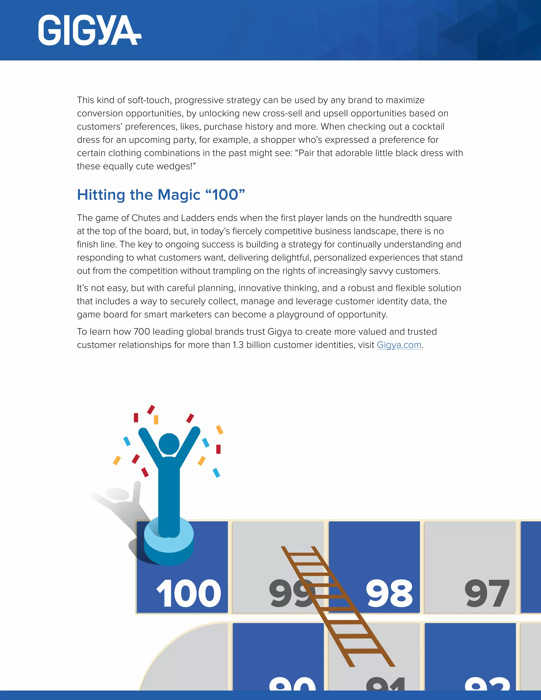 11
This kind of soft-touch, progressive strategy can be used by any brand to maximize
conversion opportunities, by unlocking new cross-sell and upsell opportunities based on
customers’ preferences, likes, purchase history and more. When checking out a cocktail
dress for an upcoming party, for example, a shopper who’s expressed a preference for
certain clothing combinations in the past might see: “Pair that adorable little black dress with
these equally cute wedges!”
Hitting the Magic “100”
The game of Chutes and Ladders ends when the first player lands on the hundredth square
at the top of the board, but, in today’s fiercely competitive business landscape, there is no
finish line. The key to ongoing success is building a strategy for continually understanding and
responding to what customers want, delivering delightful, personalized experiences that stand
out from the competition without trampling on the rights of increasingly savvy customers.
It’s not easy, but with careful planning, innovative thinking, and a robust and flexible solution
that includes a way to securely collect, manage and leverage customer identity data, the
game board for smart marketers can become a playground of opportunity.
To learn how 700 leading global brands trust Gigya to create more valued and trusted
customer relationships for more than 1.3 billion customer identities, visit Gigya.com.
100 99 98 97
 