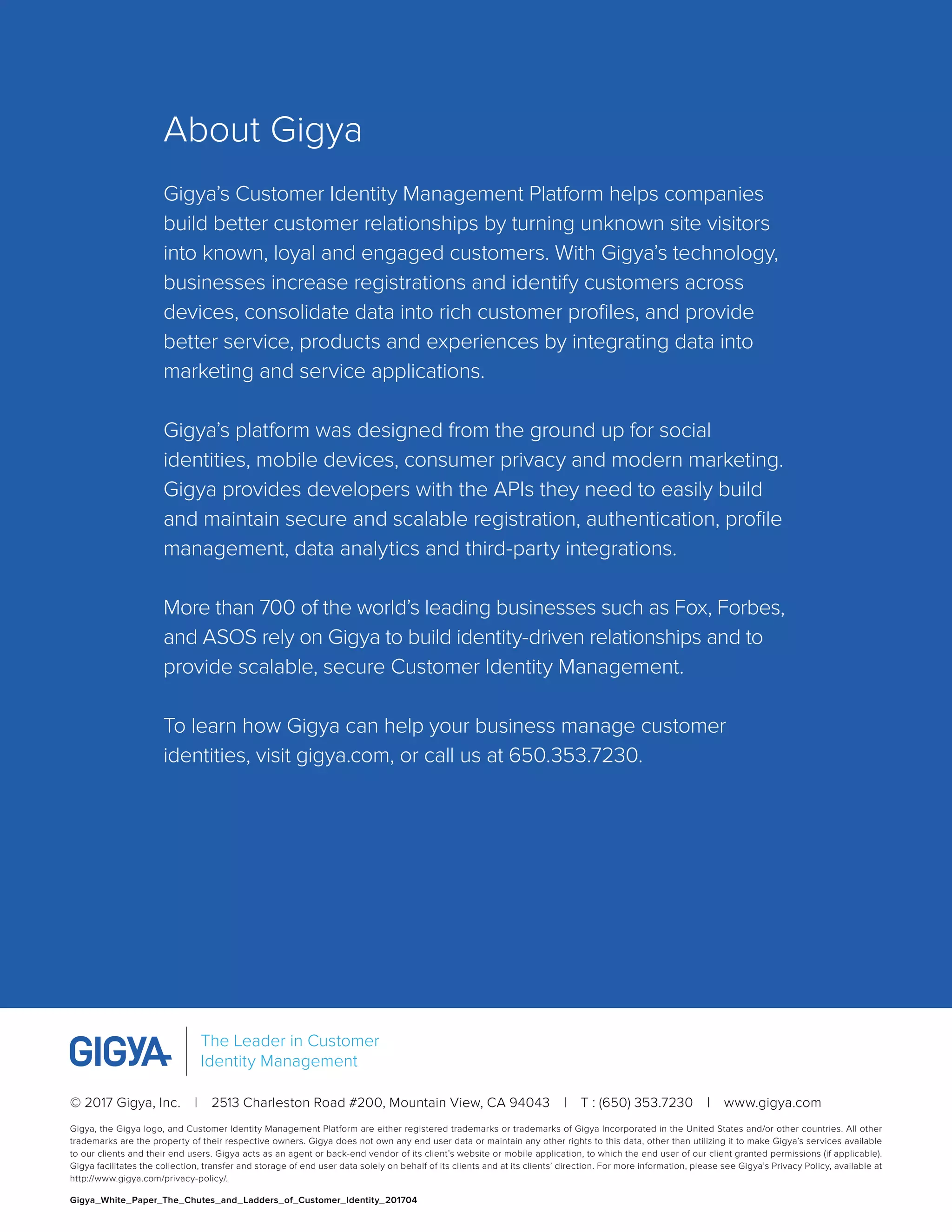 © 2017 Gigya, Inc.  |  2513 Charleston Road #200, Mountain View, CA 94043  |  T : (650) 353.7230  |  www.gigya.com
Gigya, the Gigya logo, and Customer Identity Management Platform are either registered trademarks or trademarks of Gigya Incorporated in the United States and/or other countries. All other
trademarks are the property of their respective owners. Gigya does not own any end user data or maintain any other rights to this data, other than utilizing it to make Gigya’s services available
to our clients and their end users. Gigya acts as an agent or back-end vendor of its client’s website or mobile application, to which the end user of our client granted permissions (if applicable).
Gigya facilitates the collection, transfer and storage of end user data solely on behalf of its clients and at its clients’ direction. For more information, please see Gigya’s Privacy Policy, available at
http://www.gigya.com/privacy-policy/.
Gigya_White_Paper_The_Chutes_and_Ladders_of_Customer_Identity_201704
The Leader in Customer
Identity Management
About Gigya
Gigya’s Customer Identity Management Platform helps companies
build better customer relationships by turning unknown site visitors
into known, loyal and engaged customers. With Gigya’s technology,
businesses increase registrations and identify customers across
devices, consolidate data into rich customer profiles, and provide
better service, products and experiences by integrating data into
marketing and service applications.
Gigya’s platform was designed from the ground up for social
identities, mobile devices, consumer privacy and modern marketing.
Gigya provides developers with the APIs they need to easily build
and maintain secure and scalable registration, authentication, profile
management, data analytics and third-party integrations.
More than 700 of the world’s leading businesses such as Fox, Forbes,
and ASOS rely on Gigya to build identity-driven relationships and to
provide scalable, secure Customer Identity Management.
To learn how Gigya can help your business manage customer
identities, visit gigya.com, or call us at 650.353.7230.
 