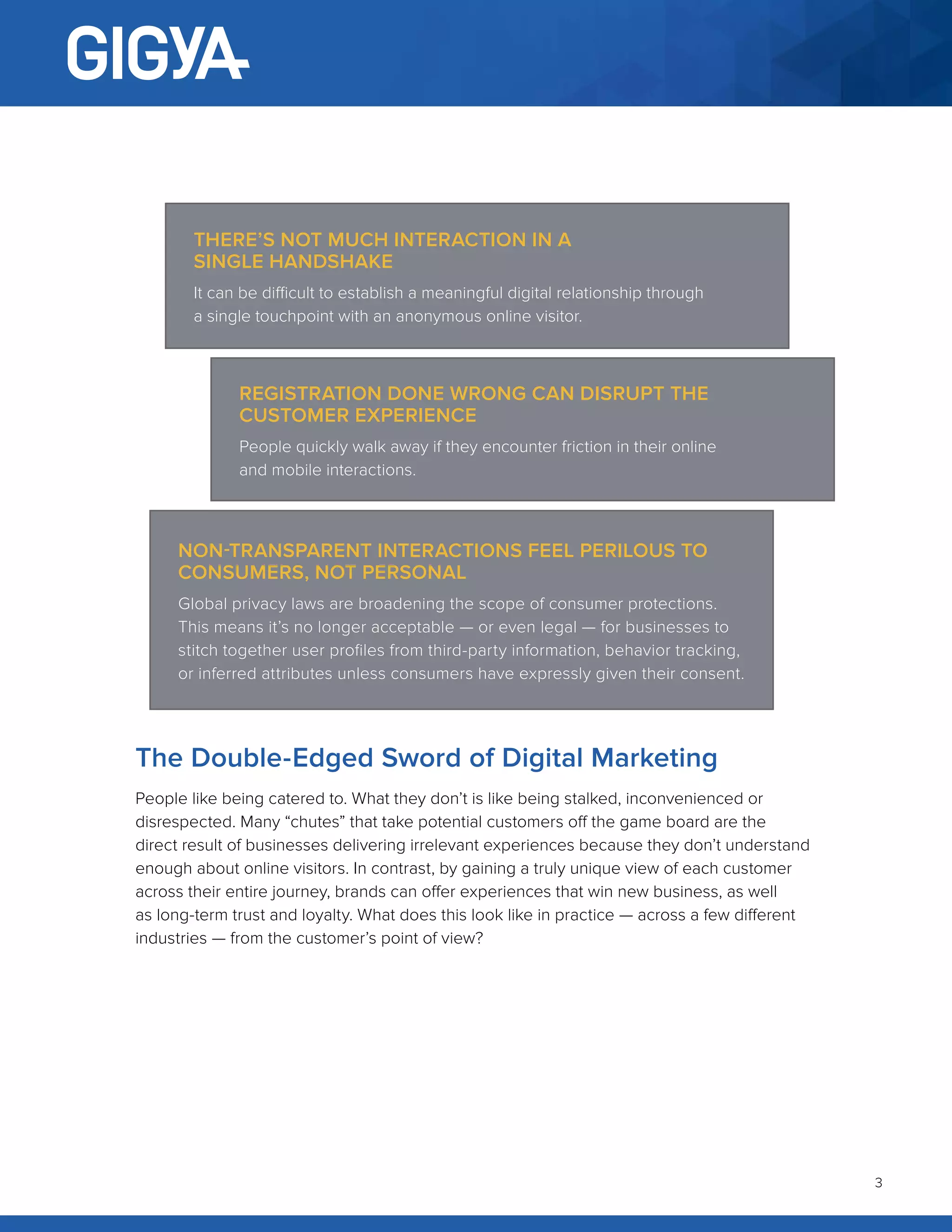 3
The Double-Edged Sword of Digital Marketing
People like being catered to. What they don’t is like being stalked, inconvenienced or
disrespected. Many “chutes” that take potential customers off the game board are the
direct result of businesses delivering irrelevant experiences because they don’t understand
enough about online visitors. In contrast, by gaining a truly unique view of each customer
across their entire journey, brands can offer experiences that win new business, as well
as long-term trust and loyalty. What does this look like in practice — across a few different
industries — from the customer’s point of view?
THERE’S NOT MUCH INTERACTION IN A
SINGLE HANDSHAKE
It can be difficult to establish a meaningful digital relationship through
a single touchpoint with an anonymous online visitor.
REGISTRATION DONE WRONG CAN DISRUPT THE
CUSTOMER EXPERIENCE
People quickly walk away if they encounter friction in their online
and mobile interactions.
NON-TRANSPARENT INTERACTIONS FEEL PERILOUS TO
CONSUMERS, NOT PERSONAL
Global privacy laws are broadening the scope of consumer protections.
This means it’s no longer acceptable — or even legal — for businesses to
stitch together user profiles from third-party information, behavior tracking,
or inferred attributes unless consumers have expressly given their consent.
 