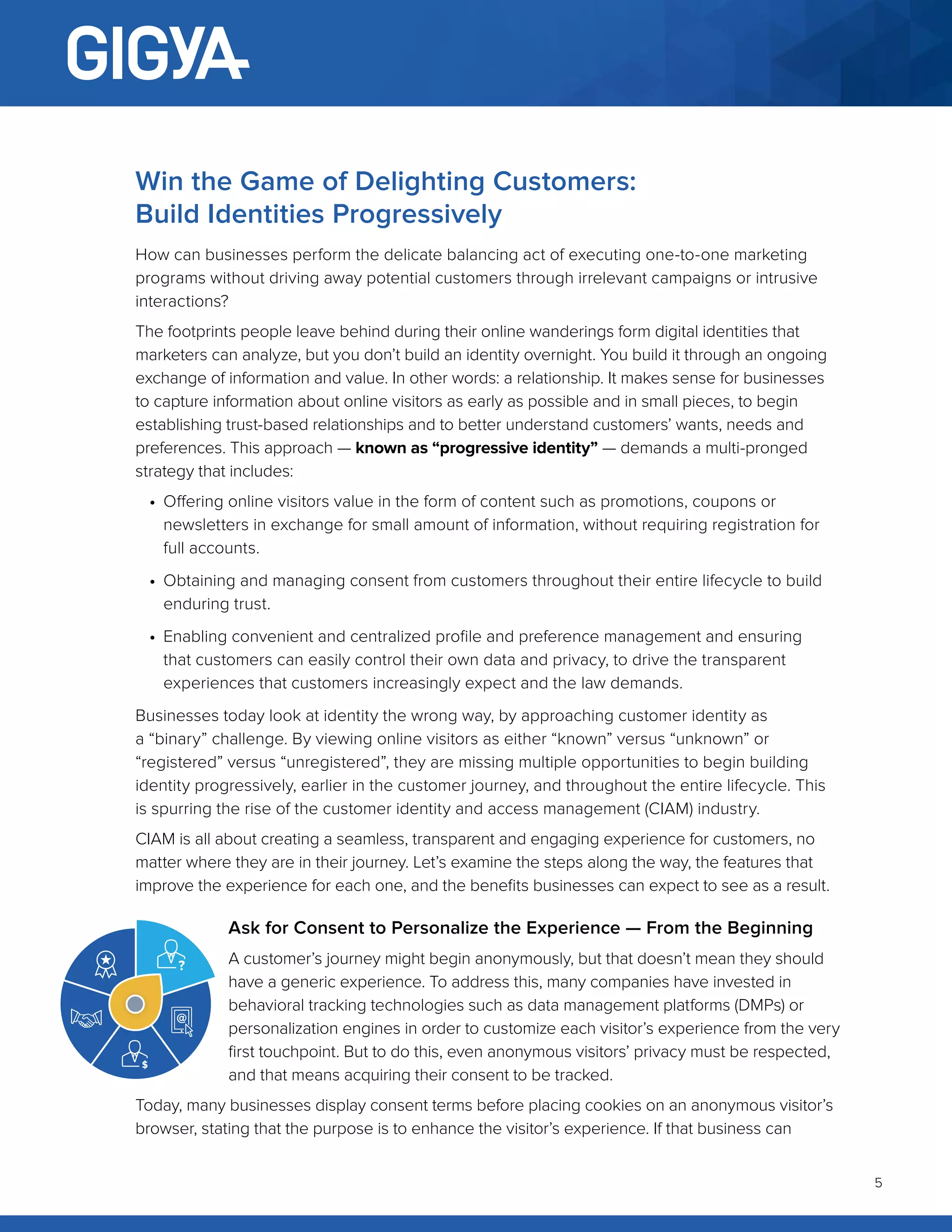 5
Win the Game of Delighting Customers:
Build Identities Progressively
How can businesses perform the delicate balancing act of executing one-to-one marketing
programs without driving away potential customers through irrelevant campaigns or intrusive
interactions?
The footprints people leave behind during their online wanderings form digital identities that
marketers can analyze, but you don’t build an identity overnight. You build it through an ongoing
exchange of information and value. In other words: a relationship. It makes sense for businesses
to capture information about online visitors as early as possible and in small pieces, to begin
establishing trust-based relationships and to better understand customers’ wants, needs and
preferences. This approach — known as “progressive identity” — demands a multi-pronged
strategy that includes:
•	 Offering online visitors value in the form of content such as promotions, coupons or
newsletters in exchange for small amount of information, without requiring registration for
full accounts.
•	 Obtaining and managing consent from customers throughout their entire lifecycle to build
enduring trust.
•	 Enabling convenient and centralized profile and preference management and ensuring
that customers can easily control their own data and privacy, to drive the transparent
experiences that customers increasingly expect and the law demands.
Businesses today look at identity the wrong way, by approaching customer identity as
a “binary” challenge. By viewing online visitors as either “known” versus “unknown” or
“registered” versus “unregistered”, they are missing multiple opportunities to begin building
identity progressively, earlier in the customer journey, and throughout the entire lifecycle. This
is spurring the rise of the customer identity and access management (CIAM) industry.
CIAM is all about creating a seamless, transparent and engaging experience for customers, no
matter where they are in their journey. Let’s examine the steps along the way, the features that
improve the experience for each one, and the benefits businesses can expect to see as a result.
Ask for Consent to Personalize the Experience — From the Beginning
A customer’s journey might begin anonymously, but that doesn’t mean they should
have a generic experience. To address this, many companies have invested in
behavioral tracking technologies such as data management platforms (DMPs) or
personalization engines in order to customize each visitor’s experience from the very
first touchpoint. But to do this, even anonymous visitors’ privacy must be respected,
and that means acquiring their consent to be tracked.
Today, many businesses display consent terms before placing cookies on an anonymous visitor’s
browser, stating that the purpose is to enhance the visitor’s experience. If that business can
 