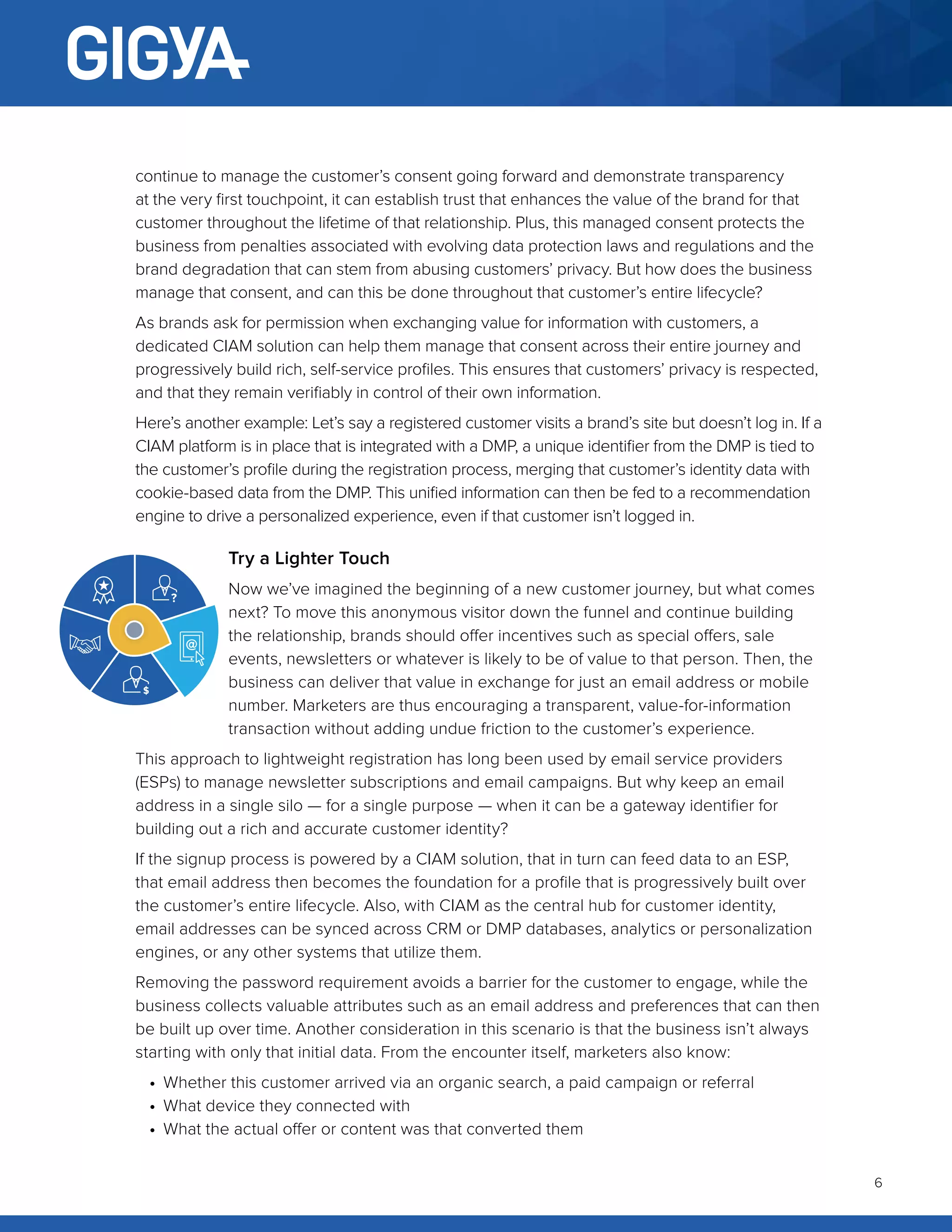 6
continue to manage the customer’s consent going forward and demonstrate transparency
at the very first touchpoint, it can establish trust that enhances the value of the brand for that
customer throughout the lifetime of that relationship. Plus, this managed consent protects the
business from penalties associated with evolving data protection laws and regulations and the
brand degradation that can stem from abusing customers’ privacy. But how does the business
manage that consent, and can this be done throughout that customer’s entire lifecycle?
As brands ask for permission when exchanging value for information with customers, a
dedicated CIAM solution can help them manage that consent across their entire journey and
progressively build rich, self-service profiles. This ensures that customers’ privacy is respected,
and that they remain verifiably in control of their own information.
Here’s another example: Let’s say a registered customer visits a brand’s site but doesn’t log in. If a
CIAM platform is in place that is integrated with a DMP, a unique identifier from the DMP is tied to
the customer’s profile during the registration process, merging that customer’s identity data with
cookie-based data from the DMP. This unified information can then be fed to a recommendation
engine to drive a personalized experience, even if that customer isn’t logged in.
Try a Lighter Touch
Now we’ve imagined the beginning of a new customer journey, but what comes
next? To move this anonymous visitor down the funnel and continue building
the relationship, brands should offer incentives such as special offers, sale
events, newsletters or whatever is likely to be of value to that person. Then, the
business can deliver that value in exchange for just an email address or mobile
number. Marketers are thus encouraging a transparent, value-for-information
transaction without adding undue friction to the customer’s experience.
This approach to lightweight registration has long been used by email service providers
(ESPs) to manage newsletter subscriptions and email campaigns. But why keep an email
address in a single silo — for a single purpose — when it can be a gateway identifier for
building out a rich and accurate customer identity?
If the signup process is powered by a CIAM solution, that in turn can feed data to an ESP,
that email address then becomes the foundation for a profile that is progressively built over
the customer’s entire lifecycle. Also, with CIAM as the central hub for customer identity,
email addresses can be synced across CRM or DMP databases, analytics or personalization
engines, or any other systems that utilize them.
Removing the password requirement avoids a barrier for the customer to engage, while the
business collects valuable attributes such as an email address and preferences that can then
be built up over time. Another consideration in this scenario is that the business isn’t always
starting with only that initial data. From the encounter itself, marketers also know:
•	 Whether this customer arrived via an organic search, a paid campaign or referral
•	 What device they connected with
•	 What the actual offer or content was that converted them
 