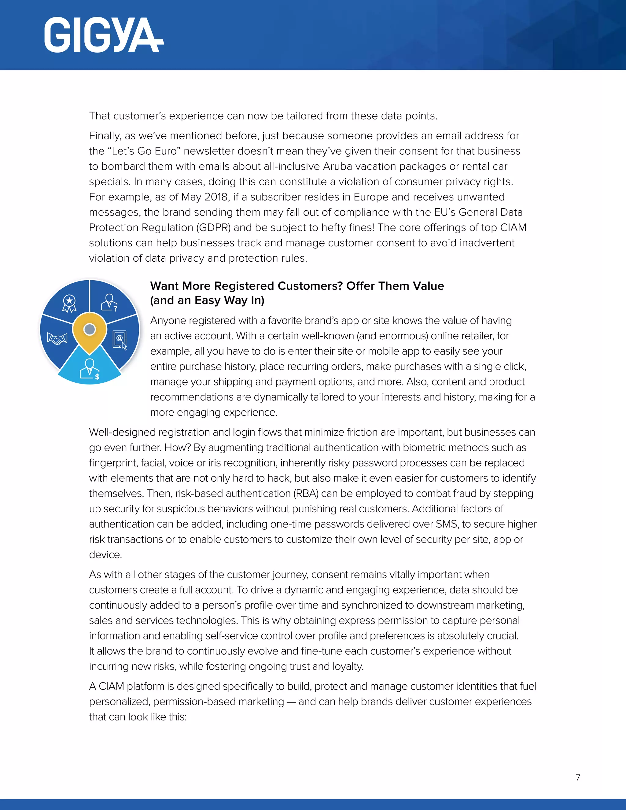 7
That customer’s experience can now be tailored from these data points.
Finally, as we’ve mentioned before, just because someone provides an email address for
the “Let’s Go Euro” newsletter doesn’t mean they’ve given their consent for that business
to bombard them with emails about all-inclusive Aruba vacation packages or rental car
specials. In many cases, doing this can constitute a violation of consumer privacy rights.
For example, as of May 2018, if a subscriber resides in Europe and receives unwanted
messages, the brand sending them may fall out of compliance with the EU’s General Data
Protection Regulation (GDPR) and be subject to hefty fines! The core offerings of top CIAM
solutions can help businesses track and manage customer consent to avoid inadvertent
violation of data privacy and protection rules.
Want More Registered Customers? Offer Them Value
(and an Easy Way In)
Anyone registered with a favorite brand’s app or site knows the value of having
an active account. With a certain well-known (and enormous) online retailer, for
example, all you have to do is enter their site or mobile app to easily see your
entire purchase history, place recurring orders, make purchases with a single click,
manage your shipping and payment options, and more. Also, content and product
recommendations are dynamically tailored to your interests and history, making for a
more engaging experience.
Well-designed registration and login flows that minimize friction are important, but businesses can
go even further. How? By augmenting traditional authentication with biometric methods such as
fingerprint, facial, voice or iris recognition, inherently risky password processes can be replaced
with elements that are not only hard to hack, but also make it even easier for customers to identify
themselves. Then, risk-based authentication (RBA) can be employed to combat fraud by stepping
up security for suspicious behaviors without punishing real customers. Additional factors of
authentication can be added, including one-time passwords delivered over SMS, to secure higher
risk transactions or to enable customers to customize their own level of security per site, app or
device.
As with all other stages of the customer journey, consent remains vitally important when
customers create a full account. To drive a dynamic and engaging experience, data should be
continuously added to a person’s profile over time and synchronized to downstream marketing,
sales and services technologies. This is why obtaining express permission to capture personal
information and enabling self-service control over profile and preferences is absolutely crucial.
It allows the brand to continuously evolve and fine-tune each customer’s experience without
incurring new risks, while fostering ongoing trust and loyalty.
A CIAM platform is designed specifically to build, protect and manage customer identities that fuel
personalized, permission-based marketing — and can help brands deliver customer experiences
that can look like this:
 