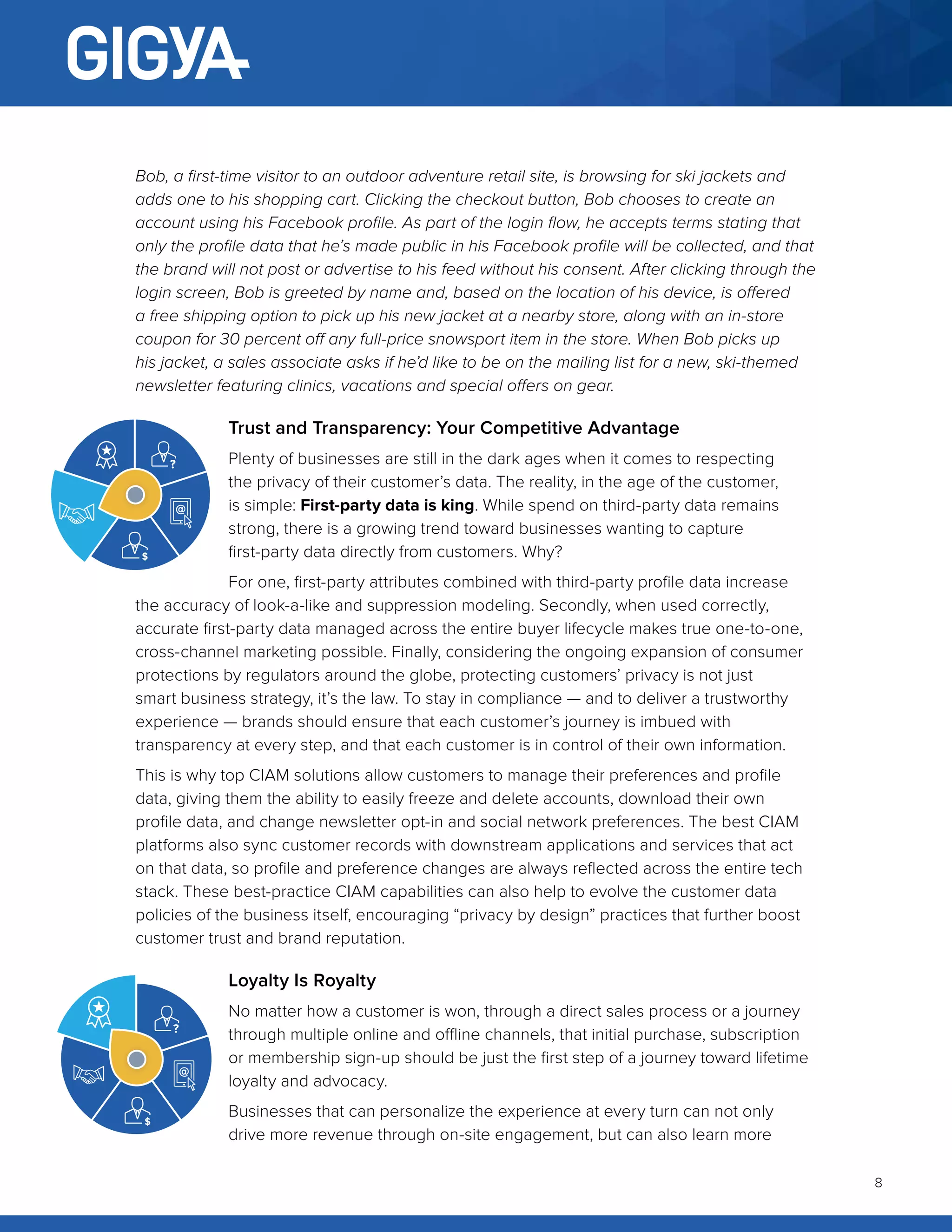 8
Bob, a first-time visitor to an outdoor adventure retail site, is browsing for ski jackets and
adds one to his shopping cart. Clicking the checkout button, Bob chooses to create an
account using his Facebook profile. As part of the login flow, he accepts terms stating that
only the profile data that he’s made public in his Facebook profile will be collected, and that
the brand will not post or advertise to his feed without his consent. After clicking through the
login screen, Bob is greeted by name and, based on the location of his device, is offered
a free shipping option to pick up his new jacket at a nearby store, along with an in-store
coupon for 30 percent off any full-price snowsport item in the store. When Bob picks up
his jacket, a sales associate asks if he’d like to be on the mailing list for a new, ski-themed
newsletter featuring clinics, vacations and special offers on gear.
Trust and Transparency: Your Competitive Advantage
Plenty of businesses are still in the dark ages when it comes to respecting
the privacy of their customer’s data. The reality, in the age of the customer,
is simple: First-party data is king. While spend on third-party data remains
strong, there is a growing trend toward businesses wanting to capture
first-party data directly from customers. Why?
For one, first-party attributes combined with third-party profile data increase
the accuracy of look-a-like and suppression modeling. Secondly, when used correctly,
accurate first-party data managed across the entire buyer lifecycle makes true one-to-one,
cross-channel marketing possible. Finally, considering the ongoing expansion of consumer
protections by regulators around the globe, protecting customers’ privacy is not just
smart business strategy, it’s the law. To stay in compliance — and to deliver a trustworthy
experience — brands should ensure that each customer’s journey is imbued with
transparency at every step, and that each customer is in control of their own information.
This is why top CIAM solutions allow customers to manage their preferences and profile
data, giving them the ability to easily freeze and delete accounts, download their own
profile data, and change newsletter opt-in and social network preferences. The best CIAM
platforms also sync customer records with downstream applications and services that act
on that data, so profile and preference changes are always reflected across the entire tech
stack. These best-practice CIAM capabilities can also help to evolve the customer data
policies of the business itself, encouraging “privacy by design” practices that further boost
customer trust and brand reputation.
Loyalty Is Royalty
No matter how a customer is won, through a direct sales process or a journey
through multiple online and offline channels, that initial purchase, subscription
or membership sign-up should be just the first step of a journey toward lifetime
loyalty and advocacy.
Businesses that can personalize the experience at every turn can not only
drive more revenue through on-site engagement, but can also learn more
 