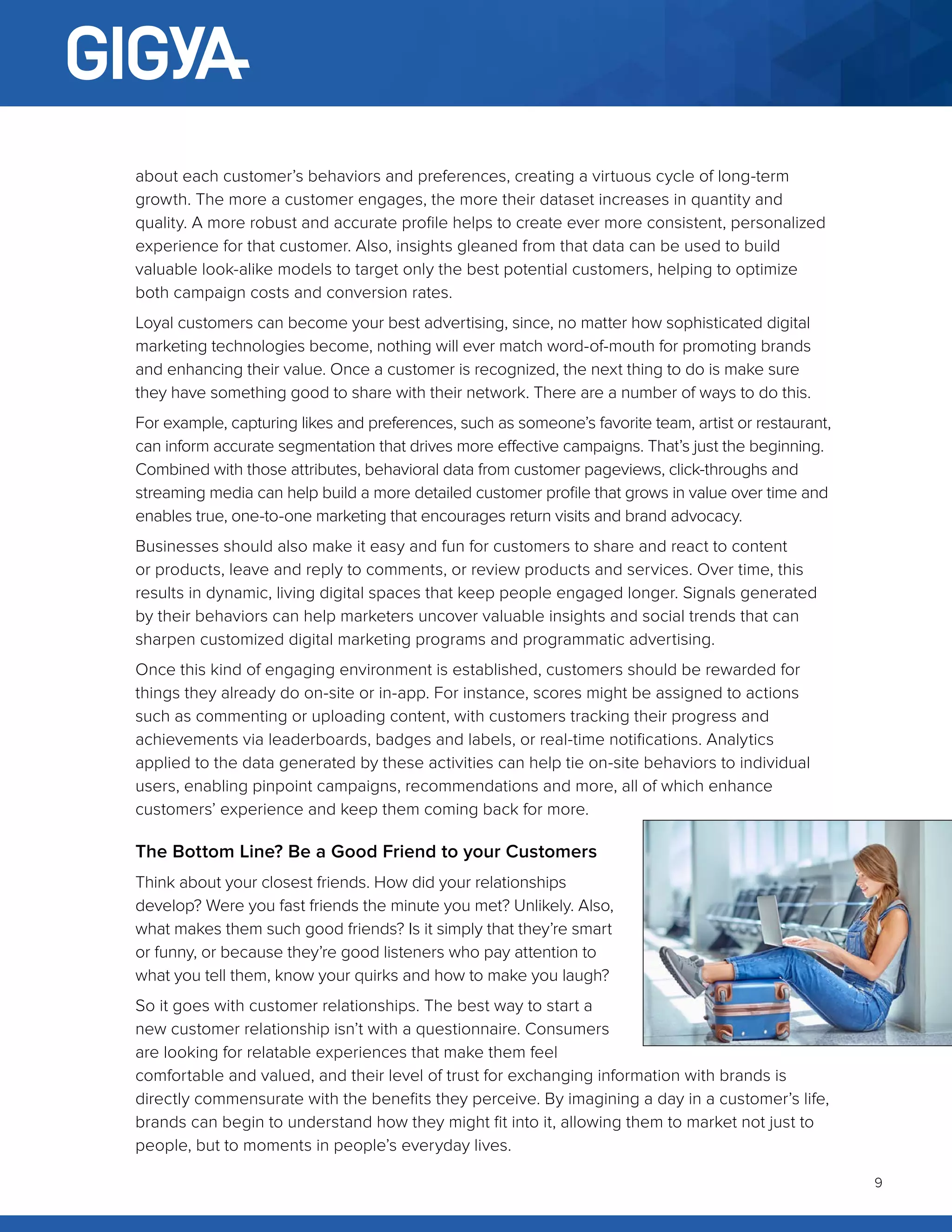 9
about each customer’s behaviors and preferences, creating a virtuous cycle of long-term
growth. The more a customer engages, the more their dataset increases in quantity and
quality. A more robust and accurate profile helps to create ever more consistent, personalized
experience for that customer. Also, insights gleaned from that data can be used to build
valuable look-alike models to target only the best potential customers, helping to optimize
both campaign costs and conversion rates.
Loyal customers can become your best advertising, since, no matter how sophisticated digital
marketing technologies become, nothing will ever match word-of-mouth for promoting brands
and enhancing their value. Once a customer is recognized, the next thing to do is make sure
they have something good to share with their network. There are a number of ways to do this.
For example, capturing likes and preferences, such as someone’s favorite team, artist or restaurant,
can inform accurate segmentation that drives more effective campaigns. That’s just the beginning.
Combined with those attributes, behavioral data from customer pageviews, click-throughs and
streaming media can help build a more detailed customer profile that grows in value over time and
enables true, one-to-one marketing that encourages return visits and brand advocacy.
Businesses should also make it easy and fun for customers to share and react to content
or products, leave and reply to comments, or review products and services. Over time, this
results in dynamic, living digital spaces that keep people engaged longer. Signals generated
by their behaviors can help marketers uncover valuable insights and social trends that can
sharpen customized digital marketing programs and programmatic advertising.
Once this kind of engaging environment is established, customers should be rewarded for
things they already do on-site or in-app. For instance, scores might be assigned to actions
such as commenting or uploading content, with customers tracking their progress and
achievements via leaderboards, badges and labels, or real-time notifications. Analytics
applied to the data generated by these activities can help tie on-site behaviors to individual
users, enabling pinpoint campaigns, recommendations and more, all of which enhance
customers’ experience and keep them coming back for more.
The Bottom Line? Be a Good Friend to your Customers
Think about your closest friends. How did your relationships
develop? Were you fast friends the minute you met? Unlikely. Also,
what makes them such good friends? Is it simply that they’re smart
or funny, or because they’re good listeners who pay attention to
what you tell them, know your quirks and how to make you laugh?
So it goes with customer relationships. The best way to start a
new customer relationship isn’t with a questionnaire. Consumers
are looking for relatable experiences that make them feel
comfortable and valued, and their level of trust for exchanging information with brands is
directly commensurate with the benefits they perceive. By imagining a day in a customer’s life,
brands can begin to understand how they might fit into it, allowing them to market not just to
people, but to moments in people’s everyday lives.
 
