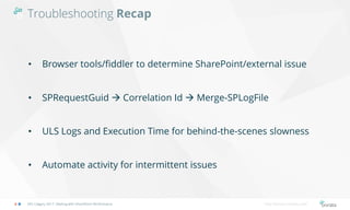 Troubleshooting Recap
SPS Calgary 2017: Dealing with SharePoint Performance http://bonzai-intranet.com/
• Browser tools/fiddler to determine SharePoint/external issue
• SPRequestGuid  Correlation Id  Merge-SPLogFile
• ULS Logs and Execution Time for behind-the-scenes slowness
• Automate activity for intermittent issues
 