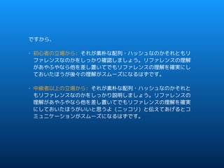 ですから、
• 初心者の立場から: それが素朴な配列・ハッシュなのかそれともリ
ファレンスなのかをしっかり確認しましょう。リファレンスの理解
があやふやなら他を差し置いてでもリファレンスの理解を確実にし
ておいたほうが後々の理解がスムーズになるはずです。
• 中級者以上の立場から: それが素朴な配列・ハッシュなのかそれと
もリファレンスなのかをしっかり説明しましょう。リファレンスの
理解があやふやなら他を差し置いてでもリファレンスの理解を確実
にしておいたほうがいいと思うよ (ニッコリ) と伝えてあげるとコ
ミュニケーションがスムーズになるはずです。
 