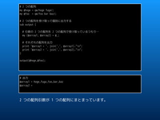 # 2 つの配列
my @hoge = qw/hoge fuga/;
my @foo = qw/foo bar baz/;
# 2 つの配列を受け取って個別に出力する
sub output {
# 引数の 2 つの配列を 2 つの配列で受け取っているつもり…
my (@array1, @array2) = @_;
# それぞれの配列を出力
print '@array1 = '. join(',', @array1)."n";
print '@array2 = '. join(',', @array2)."n";
}
output(@hoge,@foo);
# 出力
@array1 = hoge,fuga,foo,bar,baz
@array2 =
2 つの配列引数が 1 つの配列にまとまっています。
 