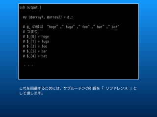 sub output {
my (@array1, @array2) = @_;
# @_ の値は “hoge”,”fuga”,”foo”,”bar”,”baz"
# つまり
# $_[0] = hoge
# $_[1] = fuga
# $_[2] = foo
# $_[3] = bar
# $_[4] = bat
・・・
これを回避するためには、サブルーチンの引数を「 リファレンス 」と
して渡します。
 