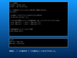 # 2 つの配列
my @hoge = qw/hoge fuga/;
my @foo = qw/ foo bar baz/;
# 2 つの配列をリファレンスとして受け取って個別に出力する
sub output {
# 引数は 2 つのリファレンスなのでスカラで受ける
my ($array1, $array2) = @_;
# それぞれの配列リファレンスを配列全体 ( @$ ) としてデリファレンスして出力
print '@$array1 = '. join(',', @$array1)."n";
print '@$array2 = '. join(',', @$array2)."n";
}
# 引数の配列はリファレンスとして渡す
output(@hoge,@foo);
# 出力
@$array1 = hoge,fuga
@$array2 = foo,bar,baz
無事に、2 つの配列を 2 つの配列として出力できました。
 