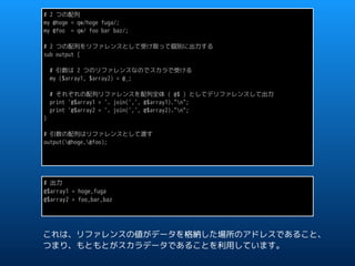 # 2 つの配列
my @hoge = qw/hoge fuga/;
my @foo = qw/ foo bar baz/;
# 2 つの配列をリファレンスとして受け取って個別に出力する
sub output {
# 引数は 2 つのリファレンスなのでスカラで受ける
my ($array1, $array2) = @_;
# それぞれの配列リファレンスを配列全体 ( @$ ) としてデリファレンスして出力
print '@$array1 = '. join(',', @$array1)."n";
print '@$array2 = '. join(',', @$array2)."n";
}
# 引数の配列はリファレンスとして渡す
output(@hoge,@foo);
# 出力
@$array1 = hoge,fuga
@$array2 = foo,bar,baz
これは、リファレンスの値がデータを格納した場所のアドレスであること、
つまり、もともとがスカラデータであることを利用しています。
 
